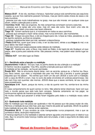 Manual do Encontro com Deus - Igreja Evangélica Monte Sião
Manual do Encontro Com Deus: Equipe
- 13 -
Mateus 23:27 Ai de vós, escribas e fariseus, hipócritas! porque sois semelhantes aos sepulcros
caiados, que por fora realmente parecem formosos, mas por dentro estão cheios de ossos e de
toda imundícia.
- pessoas que são muito trabalhadoras na igreja, mas que são imorais: em qualquer coisa que
olham, voltam a atenção para a carne.
I Coríntios 15:33 Não vos enganeis. As más companhias corrompem os bons costumes.
- pessoas que na igreja são uma coisa, mas em casa são outra. Que vivem uma vida de
contradição, que falam uma coisa mas fazem diferente.
Tiago 1:8 homem vacilante que é, e inconstante em todos os seus caminhos.
- pessoas que começam a fazer várias coisas, mas nunca terminam, são inconstantes.
Tiago 4:8 Chegai-vos para Deus, e ele se chegará para vós. Limpai as mãos, pecadores; e, vós
de espírito vacilante, purificai os corações.
- pessoas maledicentes falam por trás, semeiam a desconfiança.
I Pedro 3:10 Pois, quem quer amar a vida, e ver os dias bons, refreie a sua língua do mal, e os
seus lábios não falem engano;
Tudo isso mostra que essas pessoas estão debaixo de maldição.
Tiago 4:7 Sujeitai-vos, pois, a Deus; mas resisti ao Diabo, e ele fugirá de vós Qualquer um que
peque, abre a porta para satanás entrar. São pessoas crentes, mas podem estar dando lugar ao
diabo.
Efésios 4:27 nem deis lugar ao Diabo
4.1 – Decidindo entre a benção e a maldição
Deuteronômio 11:26 diz: “Eis que, hoje, eu ponho diante de vós a bênção e a maldição”
O Senhor nos dá a sugestão: “meu filho, escolhe a benção para que você viva”.
A maldição só faz visitação , se houver permissão.
Êxodo 20:5 Não te encurvarás diante delas, nem as servirás; porque eu, o Senhor teu Deus,
sou Deus zeloso, que visito a iniqüidade dos pais nos filhos até a terceira e quarta geração
daqueles que me odeiam. Há crentes que vivem um dia com JESUS e outro com a maldição;
vêm a casa de DEUS e oram, mas no outro dia estão envolvidos em práticas pecaminosas; não
são nem frios nem quentes: são mornos. JESUS disse que a esses vomitaria, tal seu nojo por
esse procedimento.
Apocalipse 3:16 Assim, porque és morno, e não és quente nem frio, vomitar-te-ei da minha
boca.
O nosso comportamento diz quem somos no reino. Não adianta tentar dissimular, fazer com que
todo o mundo pense que está tudo bem conosco. Satanás certamente vai nos pegar, se
continuarmos agindo de maneira que atraia a maldição.
Há muitos crentes que pecaram e então foram tragados pelo diabo e a maldição recaiu sobre
eles.
4.2 - Quebrando toda maldição
Não há maldição que não possa ser quebrada e não há pessoa que não possa mudar de vida.
Remova a maldição da sua vida hoje, pois aqui mesmo ela pode ser quebrada. DEUS irá quebrar
toda maldição de sua vida. Vamos andar vigilantes.
Provérbios 28:13 O que encobre as suas transgressões nunca prosperará; mas o que as
confessa e deixa, alcançará misericórdia
A herança espiritual é uma realidade e satanás sempre aguarda uma brecha para vir destruir sua
vida. Aqui no encontro toda herança maldita será renunciada, e todo o argumento do diabo será
cancelado.
 