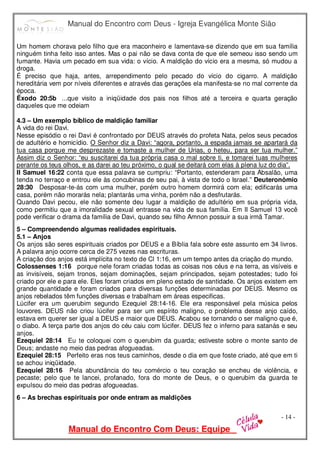 Manual do Encontro com Deus - Igreja Evangélica Monte Sião
Manual do Encontro Com Deus: Equipe
- 14 -
Um homem chorava pelo filho que era maconheiro e lamentava-se dizendo que em sua família
ninguém tinha feito isso antes. Mas o pai não se dava conta de que ele semeou isso sendo um
fumante. Havia um pecado em sua vida: o vício. A maldição do vício era a mesma, só mudou a
droga.
É preciso que haja, antes, arrependimento pelo pecado do vício do cigarro. A maldição
hereditária vem por níveis diferentes e através das gerações ela manifesta-se no mal corrente da
época.
Êxodo 20:5b ...que visito a iniqüidade dos pais nos filhos até a terceira e quarta geração
daqueles que me odeiam
4.3 – Um exemplo bíblico de maldição familiar
A vida do rei Davi.
Nesse episódio o rei Davi é confrontado por DEUS através do profeta Nata, pelos seus pecados
de adultério e homicídio. O Senhor diz a Davi: “agora, portanto, a espada jamais se apartará da
tua casa porque me desprezaste e tomaste a mulher de Urias, o heteu, para ser tua mulher.”
Assim diz o Senhor: “eu suscitarei da tua própria casa o mal sobre ti, e tomarei tuas mulheres
perante os teus olhos, e as darei ao teu próximo, o qual se deitará com elas à plena luz do dia”.
II Samuel 16:22 conta que essa palavra se cumpriu: “Portanto, estenderam para Absalão, uma
tenda no terraço e entrou ele às concubinas de seu pai, à vista de todo o Israel.” Deuteronômio
28:30 Desposar-te-ás com uma mulher, porém outro homem dormirá com ela; edificarás uma
casa, porém não morarás nela; plantarás uma vinha, porém não a desfrutarás.
Quando Davi pecou, ele não somente deu lugar a maldição de adultério em sua própria vida,
como permitiu que a imoralidade sexual entrasse na vida de sua família. Em II Samuel 13 você
pode verificar o drama da família de Davi, quando seu filho Amnon possuir a sua irmã Tamar.
5 – Compreendendo algumas realidades espirituais.
5.1 – Anjos
Os anjos são seres espirituais criados por DEUS e a Bíblia fala sobre este assunto em 34 livros.
A palavra anjo ocorre cerca de 275 vezes nas escrituras.
A criação dos anjos está implícita no texto de Cl 1:16, em um tempo antes da criação do mundo.
Colossenses 1:16 porque nele foram criadas todas as coisas nos céus e na terra, as visíveis e
as invisíveis, sejam tronos, sejam dominações, sejam principados, sejam potestades; tudo foi
criado por ele e para ele. Eles foram criados em pleno estado de santidade. Os anjos existem em
grande quantidade e foram criados para diversas funções determinadas por DEUS. Mesmo os
anjos rebelados têm funções diversas e trabalham em áreas especificas.
Lúcifer era um querubim segundo Ezequiel 28:14-16. Ele era responsável pela música pelos
louvores. DEUS não criou lúcifer para ser um espírito maligno, o problema desse anjo caído,
estava em querer ser igual a DEUS e maior que DEUS. Acabou se tornando o ser maligno que é,
o diabo. A terça parte dos anjos do céu caiu com lúcifer. DEUS fez o inferno para satanás e seu
anjos.
Ezequiel 28:14 Eu te coloquei com o querubim da guarda; estiveste sobre o monte santo de
Deus; andaste no meio das pedras afogueadas.
Ezequiel 28:15 Perfeito eras nos teus caminhos, desde o dia em que foste criado, até que em ti
se achou iniqüidade.
Ezequiel 28:16 Pela abundância do teu comércio o teu coração se encheu de violência, e
pecaste; pelo que te lancei, profanado, fora do monte de Deus, e o querubim da guarda te
expulsou do meio das pedras afogueadas.
6 – As brechas espirituais por onde entram as maldições
 