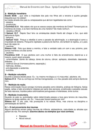 Manual do Encontro com Deus - Igreja Evangélica Monte Sião
Manual do Encontro Com Deus: Equipe
- 15 -
A - Maldição hereditária
Êxodo 20:5b ...que visito a iniqüidade dos pais nos filhos até a terceira e quarta geração
daqueles que me odeiam
se instala através dos pais ou antepassados que abriram legalidades tais como:
- idolatria;
- prostituição;
I Coríntios 6:15 Não sabeis vós que os vossos corpos são membros de Cristo? Tomarei pois os
membros de Cristo, e os farei membros de uma meretriz? De modo nenhum.
- rebeldia a DEUS;
I Samuel 15:7 Depois Saul feriu os amalequitas desde Havilá até chegar a Sur, que está
defronte do Egito.
- feitiçaria;
I Samuel 15:23 Porque a rebelião é como o pecado de adivinhação, e a obstinação é como a
iniqüidade de idolatria. Porquanto rejeitaste a palavra do Senhor, ele também te rejeitou, a ti, para
que não sejas rei.
- mentiras;
Efésios 4:25 Pelo que deixai a mentira, e falai a verdade cada um com o seu próximo, pois
somos membros uns dos outros
- adultério;
Provérbios 6:32 O que adultera com uma mulher é falto de entendimento; destrói-se a si
mesmo, quem assim procede.
- enfermidades. (dores de cabeça, dores de coluna, câncer, epilepsia, obesidade, depressão,
diabetes... ).
- violência sexual (homosexualismo, separação,)
- falências, dividas...
- pré-disposição a acidentes.
- suicídios.
B – Maldição voluntária
Quando a pessoa decide pecar. Ex.: ‘eu mesmo me dispus a ir à macumba’, adulterar, etc.
Salmos 51:3 Pois eu conheço as minhas transgressões, e o meu pecado está sempre diante de
mim.
C - Maldição da nação.
Nossa colonização trouxe consigo inúmeros pecados como idolatria, praticas de feitiçaria, festas
pagãs, seitas e todo sincretismo religioso por parte dos escravos, prostituição e pecados sexuais
de toda natureza, trazidos pelos colonizadores portugueses e holandeses, entre outros.
D – Maldição involuntária.
Quando os pais ou autoridades sobre determinada pessoa a leva para terreno de macumba,
batismo na igreja católica, etc. Ex.: “meus pais fizeram pactos por mim”
Efésios 6:4 E vós, pais, não provoqueis à ira vossos filhos, mas criai-os na disciplina e
admoestação do Senhor.
6.1 – O mal proveniente dos traumas
Alguns demônios entram pelos traumas de infância, adolescência, maturidade ou atitudes que
partem de nós. Por exemplo: (Escreva abaixo os exemplos que você conhece)
• Rejeição;
• Abuso sexual;
 