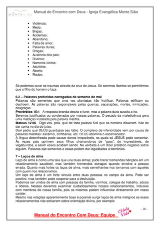 Manual do Encontro com Deus - Igreja Evangélica Monte Sião
Manual do Encontro Com Deus: Equipe
- 16 -
• Violência;
• Medo;
• Brigas;
• Acidentes;
• Abandono;
• Falta de amor;
• Palavras duras;
• Drogas;
• Ausência dos pais;
• Divórcio;
• Namoros ilícitos;
• Adultério;
• Aborto;
• Roubo;
Só podemos curar os traumas através da cruz de Jesus. Só seremos libertos se permitirmos
que o filho do homem o faça
6.2 – Palavras proferidas carregadas de semente do mal
Palavras são sementes que uma vez plantadas irão frutificar. Palavras edificam ou
destroem. As palavras são responsáveis pelas guerras, separações, mortes, inimizades,
desgraças.
Provérbios 15:1 A resposta branda desvia o furor, mas a palavra dura suscita a ira.
Seremos justificados ou condenados por nossas palavras. O pecado da maledicência gera
uma maldição instalada pela palavra maldita.
Mateus 12:36 Digo-vos, pois, que de toda palavra fútil que os homens disserem, hão de
dar conta no dia do juízo.
Davi pediu que DEUS guardasse seu lábio. O complexo de inferioridade vem por causa de
palavras malditas: escárnio, zombarias, etc. DEUS abomina o escarnecedor.
A língua desenfreada pode causar danos irreparáveis, os quais só JESUS pode consertar.
Às vezes pais oprimem seus filhos chamando-os de “gays”, de imprestáveis, de
vagabundos, e assim esses acabam sendo. Na verdade é um dizer profético negativo sobre
alguém. Palavras são sementes e essas podem dar legalidades a demônios.
7 – Laços de alma
Laço de alma é como uma teia que une duas almas; pode trazer tremendas bênçãos em um
relacionamento saudável, mas também tremendos estragos quando envolve a pessoa
errada. Quanto mais fortes os laços de alma, mais semelhantes nos tornamos com aqueles
com quem nos relacionamos.
Um laço de alma é um forte vinculo entre duas pessoas no campo da alma. Pode ser
positivo, mas também pode cooperar para a destruição.
Podemos ser unidos de alma com pessoas da família, vizinhos, colegas de trabalho, sócios
e líderes. Nesses devemos examinar cuidadosamente nossos relacionamentos, inclusive
com membros de nossa família, pois os mesmos podem influenciar diretamente em nosso
caráter.
Mesmo nas relações aparentemente boas é possível surgir laços de alma malignos se esses
relacionamentos não estiverem sobre orientação divina, por exemplo:
 