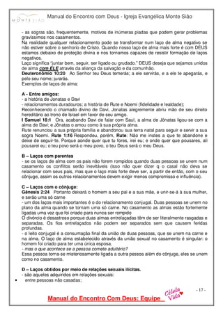 Manual do Encontro com Deus - Igreja Evangélica Monte Sião
Manual do Encontro Com Deus: Equipe
- 17 -
- as sogras são, frequentemente, motivos de inúmeras piadas que podem gerar problemas
gravíssimos nos casamentos.
Na realidade qualquer relacionamento pode se transformar num laço de alma negativo se
não estiver sobre o senhorio de Cristo. Quando nosso laço de alma mais forte é com DEUS
estamos debaixo de proteção divina e nos tornamos capazes de resistir formação de laços
negativos.
Laço significa “juntar bem, seguir, ser ligado ou grudado.” DEUS deseja que sejamos unidos
de alma com ELE através da aliança da salvação e da comunhão.
Deuteronômio 10:20 Ao Senhor teu Deus temerás; a ele servirás, e a ele te apegarás, e
pelo seu nome; jurarás.
Exemplos de laços de alma:
A - Entre amigos:
- a história de Jonatas e Davi
- relacionamentos duradouros; a história de Rute e Noemi (fidelidade e lealdade);
Reconhecendo o chamado divino de Davi, Jonatas alegremente abriu mão de seu direito
hereditário ao trono de Israel em favor de seu amigo.
I Samuel 18:1 Ora, acabando Davi de falar com Saul, a alma de Jônatas ligou-se com a
alma de Davi; e Jônatas o amou como à sua própria alma.
Rute renunciou a sua própria família e abandonou sua terra natal para seguir e servir a sua
sogra Noemi. Rute 1:16 Respondeu, porém, Rute: Não me instes a que te abandone e
deixe de seguir-te. Porque aonde quer que tu fores, irei eu; e onde quer que pousares, ali
pousarei eu; o teu povo será o meu povo, o teu Deus será o meu Deus.
B – Laços com parentes
- se os laços de alma com os pais não forem rompidos quando duas pessoas se unem num
casamento os conflitos serão inevitáveis (isso não quer dizer q o casal não deva se
relacionar com seus pais, mas que o laço mais forte deve ser, a partir de então, com o seu
cônjuge, assim os outros relacionamentos devem exigir menos compromisso e influência).
C – Laços com o cônjuge:
Gênesis 2:24 Portanto deixará o homem a seu pai e a sua mãe, e unir-se-á à sua mulher,
e serão uma só carne
- um dos laços mais importantes é o do relacionamento conjugal. Duas pessoas se unem no
plano da alma quando se tornam uma só carne. No casamento as almas estão fortemente
ligadas uma vez que foi criado para nunca ser rompido
O divórcio é desastroso porque duas almas entrelaçadas têm de ser literalmente rasgadas e
separadas. Os fios entrelaçados não podem ser separados sem que causem feridas
profundas.
- o leito conjugal é a consumação final da união de duas pessoas, que se unem na carne e
na alma. O laço de alma estabelecido através da união sexual no casamento é singular: o
homem foi criado para ter uma única esposa.
- mas o que acontece se a pessoa comete adultério?
Essa pessoa torna-se misteriosamente ligada a outra pessoa além do cônjuge, eles se unem
como no casamento.
D – Laços obtidos por meio de relações sexuais ilícitas.
- são aqueles adquiridos em relações sexuais:
• entre pessoas não casadas;
 
