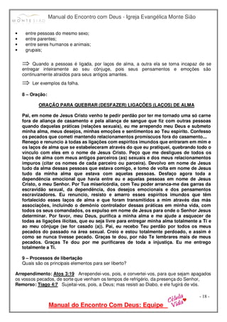 Manual do Encontro com Deus - Igreja Evangélica Monte Sião
Manual do Encontro Com Deus: Equipe
- 18 -
• entre pessoas do mesmo sexo;
• entre parentes;
• entre seres humanos e animais;
• grupais;
⇒ Quando a pessoas é ligada, por laços de alma, a outra ela se torna incapaz de se
entregar inteiramente ao seu cônjuge, pois seus pensamentos e emoções são
continuamente atraídos para seus antigos amantes.
⇒ Ler exemplos da folha.
8 – Oração:
ORAÇÃO PARA QUEBRAR (DESFAZER) LIGAÇÕES (LAÇOS) DE ALMA
Pai, em nome de Jesus Cristo venho te pedir perdão por ter me tornado uma só carne
fora de aliança de casamento e pela aliança de sangue que fiz com outras pessoas
quando daquelas práticas (relações sexuais), eu me arrependo meu Deus e submeto
minha alma, meus desejos, minhas emoções e sentimentos ao Teu espírito. Confesso
os pecados que cometi mantendo relacionamentos promíscuos fora do casamento...
Renego e renuncio à todas as ligações com espíritos imundos que entraram em mim e
os laços de alma que se estabeleceram através do que eu pratiquei, quebrando todo o
vínculo com eles em o nome de Jesus Cristo. Peço que me desligues de todos os
laços de alma com meus antigos parceiros (as) sexuais e dos meus relacionamentos
impuros (citar os nomes de cada parceiro ou parceira). Devolvo em nome de Jesus
tudo da alma dessas pessoas que estava comigo, e tomo de volta em nome de Jesus
tudo da minha alma que estava com aquelas pessoas. Desfaço agora toda a
dependência emocional que havia entre eu e aquelas pessoas em nome de Jesus
Cristo, o meu Senhor. Por Tua misericórdia, com Teu poder arranca-me das garras da
escravidão sexual, da dependência, dos desejos emocionais e dos pensamentos
escravizadores. Eu renuncio, resisto e amarro esses espíritos imundos que têm
fortalecido esses laços de alma e que foram transmitidos a mim através das más
associações, incluindo o demônio controlador dessas práticas em minha vida, com
todos os seus comandados, os expulso em nome de Jesus para onde o Senhor Jesus
determinar. Por favor, meu Deus, purifica a minha alma e me ajude a esquecer de
todas as ligações ilícitas, que eu seja livre para entregar minha alma totalmente a Ti e
ao meu cônjuge (se for casado (a)). Pai, eu recebo Teu perdão por todos os meus
pecados do passado na área sexual. Creio e estou totalmente perdoado, e assim é
como se nunca tivesse pecado. Graças te dou, por não Te lembrares mais de meus
pecados. Graças Te dou por me purificares de toda a injustiça. Eu me entrego
totalmente a Ti.
9 – Processos de libertação
Quais são os principais elementos para ser liberto?
Arrependimento: Atos 3:19 Arrependei-vos, pois, e convertei-vos, para que sejam apagados
os vossos pecados, de sorte que venham os tempos de refrigério, da presença do Senhor,
Remorso: Tiago 4:7 Sujeitai-vos, pois, a Deus; mas resisti ao Diabo, e ele fugirá de vós.
 
