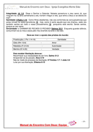 Manual do Encontro com Deus - Igreja Evangélica Monte Sião
Manual do Encontro Com Deus: Equipe
- 19 -
Integridade: Jó 1:8 Disse o Senhor a Satanás: Notaste porventura o meu servo Jó, que
ninguém há na terra semelhante a ele, homem íntegro e reto, que teme a Deus e se desvia do
mal?
Santidade: I Pedro 1:14 Como filhos obedientes, não vos conformeis às concupiscências que
antes tínheis na vossa ignorância; 15 mas, como é santo aquele que vos chamou, sede vós
também santos em todo o vosso procedimento; 16 porquanto está escrito: Sereis santos,
porque eu sou santo.
Sinceridade -> CHAMAR DE PECADO O PECADO! Salmos 32:3 Enquanto guardei silêncio,
consumiram-se os meus ossos pelo meu bramido durante o dia todo.
Deve-se viver o oposto das prisões do mundo:
Prostituição ( I Pe 1:14-16) - Santidade
Ódio (Rm 13:8) - Amor
Rebeldia (Fl 2:5-8) - Submissão
Mentira (Ef 4:25) - Verdade
Para receber libertação deve-se:
Reconhecer sua necessidade de ser livre; Salmo 51:3
Arrepender-se do pecado; Atos 3:19
Não ter medo do processo de libertação; II Timóteo 1:7 / I João 4:4
Lutar por sua libertação; Efésios 6:12
 