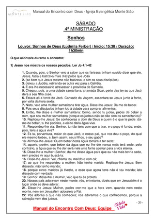 Manual do Encontro com Deus - Igreja Evangélica Monte Sião
Manual do Encontro Com Deus: Equipe
- 20 -
SÁBADO
4ª MINISTRAÇÃO
Sonhos
Louvor: Sonhos de Deus (Ludmila Ferber) / Início: 15:30 / Duração:
1h30min
O que acontece durante o encontro:
1) Jesus nos mostra os nossos pecados. Ler Jo 4:1-42
1. Quando, pois, o Senhor veio a saber que os fariseus tinham ouvido dizer que ele,
Jesus, fazia e batizava mais discípulos que João
2. (se bem que Jesus mesmo não batizava, e sim os seus discípulos),
3. deixou a Judéia, retirando-se outra vez para a Galiléia.
4. E era-lhe necessário atravessar a província de Samaria.
5. Chegou, pois, a uma cidade samaritana, chamada Sicar, perto das terras que Jacó
dera a seu filho José.
6. Estava ali a fonte de Jacó. Cansado da viagem, assentara-se Jesus junto à fonte,
por volta da hora sexta.
7. Nisto, veio uma mulher samaritana tirar água. Disse-lhe Jesus: Dá-me de beber.
8. Pois seus discípulos tinham ido à cidade para comprar alimentos.
9. Então, lhe disse a mulher samaritana: Como, sendo tu judeu, pedes de beber a
mim, que sou mulher samaritana (porque os judeus não se dão com os samaritanos)?
10. Replicou-lhe Jesus: Se conheceras o dom de Deus e quem é o que te pede: dá-
me de beber, tu lhe pedirias, e ele te daria água viva.
11. Respondeu-lhe ela: Senhor, tu não tens com que a tirar, e o poço é fundo; onde,
pois, tens a água viva?
12. És tu, porventura, maior do que Jacó, o nosso pai, que nos deu o poço, do qual
ele mesmo bebeu, e, bem assim, seus filhos, e seu gado?
13. Afirmou-lhe Jesus: Quem beber desta água tornará a ter sede;
14. aquele, porém, que beber da água que eu lhe der nunca mais terá sede; pelo
contrário, a água que eu lhe der será nele uma fonte a jorrar para a vida eterna.
15. Disse-lhe a mulher: Senhor, dá-me dessa água para que eu não mais tenha sede,
nem precise vir aqui buscá-la.
16. Disse-lhe Jesus: Vai, chama teu marido e vem cá;
17. ao que lhe respondeu a mulher: Não tenho marido. Replicou-lhe Jesus: Bem
disseste, não tenho marido;
18. porque cinco maridos já tiveste, e esse que agora tens não é teu marido; isto
disseste com verdade.
19. Senhor, disse-lhe a mulher, vejo que tu és profeta.
20. Nossos pais adoravam neste monte; vós, entretanto, dizeis que em Jerusalém é o
lugar onde se deve adorar.
21. Disse-lhe Jesus: Mulher, podes crer-me que a hora vem, quando nem neste
monte, nem em Jerusalém adorareis o Pai.
22. Vós adorais o que não conheceis; nós adoramos o que conhecemos, porque a
salvação vem dos judeus.
 
