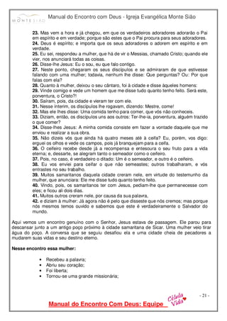 Manual do Encontro com Deus - Igreja Evangélica Monte Sião
Manual do Encontro Com Deus: Equipe
- 21 -
23. Mas vem a hora e já chegou, em que os verdadeiros adoradores adorarão o Pai
em espírito e em verdade; porque são estes que o Pai procura para seus adoradores.
24. Deus é espírito; e importa que os seus adoradores o adorem em espírito e em
verdade.
25. Eu sei, respondeu a mulher, que há de vir o Messias, chamado Cristo; quando ele
vier, nos anunciará todas as coisas.
26. Disse-lhe Jesus: Eu o sou, eu que falo contigo.
27. Neste ponto, chegaram os seus discípulos e se admiraram de que estivesse
falando com uma mulher; todavia, nenhum lhe disse: Que perguntas? Ou: Por que
falas com ela?
28. Quanto à mulher, deixou o seu cântaro, foi à cidade e disse àqueles homens:
29. Vinde comigo e vede um homem que me disse tudo quanto tenho feito. Será este,
porventura, o Cristo?!
30. Saíram, pois, da cidade e vieram ter com ele.
31. Nesse ínterim, os discípulos lhe rogavam, dizendo: Mestre, come!
32. Mas ele lhes disse: Uma comida tenho para comer, que vós não conheceis.
33. Diziam, então, os discípulos uns aos outros: Ter-lhe-ia, porventura, alguém trazido
o que comer?
34. Disse-lhes Jesus: A minha comida consiste em fazer a vontade daquele que me
enviou e realizar a sua obra.
35. Não dizeis vós que ainda há quatro meses até à ceifa? Eu, porém, vos digo:
erguei os olhos e vede os campos, pois já branquejam para a ceifa.
36. O ceifeiro recebe desde já a recompensa e entesoura o seu fruto para a vida
eterna; e, dessarte, se alegram tanto o semeador como o ceifeiro.
37. Pois, no caso, é verdadeiro o ditado: Um é o semeador, e outro é o ceifeiro.
38. Eu vos enviei para ceifar o que não semeastes; outros trabalharam, e vós
entrastes no seu trabalho.
39. Muitos samaritanos daquela cidade creram nele, em virtude do testemunho da
mulher, que anunciara: Ele me disse tudo quanto tenho feito.
40. Vindo, pois, os samaritanos ter com Jesus, pediam-lhe que permanecesse com
eles; e ficou ali dois dias.
41. Muitos outros creram nele, por causa da sua palavra,
42. e diziam à mulher: Já agora não é pelo que disseste que nós cremos; mas porque
nós mesmos temos ouvido e sabemos que este é verdadeiramente o Salvador do
mundo.
Aqui vemos um encontro genuíno com o Senhor, Jesus estava de passagem. Ele parou para
descansar junto a um antigo poço próximo à cidade samaritana de Sicar. Uma mulher veio tirar
água do poço. A conversa que se seguiu desafiou ela e uma cidade cheia de pecadores a
mudarem suas vidas e seu destino eterno.
Nesse encontro essa mulher:
• Recebeu a palavra;
• Abriu seu coração;
• Foi liberta;
• Tornou-se uma grande missionária;
 