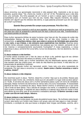 Manual do Encontro com Deus - Igreja Evangélica Monte Sião
Manual do Encontro Com Deus: Equipe
- 22 -
Jesus encontrou sua aproximação recorrendo à vida pessoal dela, mostrando a ela os seus
pecados, quando disse: "Vai, chama teu marido e vem cá" (4:16). Percebemos que a vida dela
era uma confusão. Ela tinha passado de um homem a outro e estava agora numa relação
insatisfatória com um homem que nem era seu marido. Mas naquele momento, ela estava
falando com alguém que lhe oferecia vida eterna, e cujas palavras provavam que ele era capaz
de cumprir a promessa.
Quando Deus promete Ele cumpre suas promessas. Pois Ele é fiel...
Nesse encontro Jesus mostrará a você os seus pecados, não para que você se envergonhe, mas
sim para que você se arrependa e permita que Ele faça a obra em sua vida. Transformando o
que estava perdido em bênção.
Essa mulher representa bilhões de seres humanos vivos hoje em dia. Na pressa de cuidar das
necessidades básicas de sua existência física, Por ter tido cinco maridos e mais um
companheiro, a samaritana deixou claro que estava à procura de felicidade para preencher
o seu vazio, a sua tristeza, e ela colocava suas expectativas nos maridos. Quantas vezes
também temos colocado nossas expectativas nas pessoas que nos rodeiam, pensando só em
nós mesmos e conseqüentemente acumulando frustrações? A nossa expectativa, a nossa
esperança é Jesus, somente Ele nunca falha, nunca nos decepciona, não nos abandona, não nos
deixa só.
2) Jesus restaura a vida familiar:
A mulher estava surpresa com o fato de Jesus se dirigir a ela, pedindo água de seu cântaro
“impuro”. Mas a impureza não estava no cântaro, e sim, na vida dela.
Convém ressaltar, ainda, que a mulher samaritana não era desprezada apenas pelos judeus,
mas também pelo seu próprio povo, em razão da vida libertina que levava. A vida dela era um
emaranhado de adultérios e divórcios.
A vida leviana daquela mulher era reprovável, porém, havia nela uma alma necessitada de
compaixão. Por isso Jesus a encontrou e a salvou. Assim como o Senhor encontrou a você e
a salvou. Amém?
3) Jesus restaura a vida religiosa:
Ela reconhece quem é Jesus. “Senhor, disse-lhe a mulher: Vejo que tu és profeta. Nossos pais
adoravam neste monte; vós, entretanto, dizeis que em Jerusalém é o lugar onde se deve adorar”
(vv 19,20). A conversa de Jesus com a mulher samaritana passa a girar em torno da verdadeira
adoração. Nesse momento ela demonstra ter dentro dela uma outra necessidade. A necessidade
espiritual de estar na presença de Jesus. Nosso Senhor ensinou à samaritana que o que conta
“não é onde se deve adorar, mas a atitude do coração e da mente, e a obediência à verdade de
Deus quanto à adoração. A resposta de Jesus desafiou-a a desviar seus olhos do monte e olhar
para dentro de sua alma, pois ali se encontra a verdadeira adoração. O Senhor convida a você
a estar com Ele em todo tempo. Adore-o.
4) Jesus restaura o seu testemunho:
Perto de Sicar havia muitos poços nos quais ela poderia buscar água. “As mulheres costumavam
cumprir esta tarefa num horário mais fresco e em grupo, pois era mais seguro e mais cômodo”.
Entretanto, a condição de vida que levava a obrigava fazer longas caminhadas, sozinha, até o
 