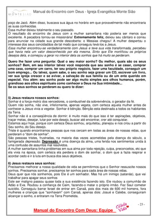 Manual do Encontro com Deus - Igreja Evangélica Monte Sião
Manual do Encontro Com Deus: Equipe
- 23 -
poço de Jacó. Além disso, buscava sua água no horário em que provavelmente não encontraria
as suas conhecidas.
Essa mulher deixou totalmente o seu passado.
O resultado do encontro de Jesus com a mulher samaritana não poderia ser menos que
excelente. A pecadora tornou-se missionária! Extremamente feliz, deixou seu cântaro e correu
para anunciar na cidade sua grande descoberta: o Messias chegou! A mulher despertou o
interesse dos seus concidadãos de tal modo que conseguiu levá-los a Jesus.
Essa mulher encontrou-se verdadeiramente com Jesus e teve sua vida transformada, percebeu
que havia nela um valor desconhecido por ela mesma, Sinto que Ele mortificou os próprios
desejos dela, e começou a gerar no interior dela os sonhos que há muito se perderam.
Quero lhe fazer uma pergunta: Qual o seu maior sonho? Ou melhor, quais são os seus
sonhos? Bem, em seu interior talvez você responda que seu sonho é se casar, comprar
uma casa, comprar um carro, ter seu próprio negócio, fazer uma faculdade, conseguir um
bom emprego... Ou talvez, quem sabe, o seu sonho seja gravar um CD, escrever um livro,
ver sua igreja crescer e se avivar, a salvação de sua família ou de um ente querido em
especial. Vou além: seu sonho pode ser algo muito simples aos olhos humanos, porém,
grandioso aos olhos espirituais como conhecer a Deus na Sua intimidade...
Se os seus sonhos se perderam eu quero te dizer:
5) Jesus restaura nossos sonhos:
Sonhar é a força-motriz dos vencedores, o combustível da sobrevivência, o gerador da fé.
Quem não sonha, não vive, infelizmente, apenas vegeta, com certeza aquela mulher antes de
conhecer a Jesus vivia a vegetar. Sonhar é bênção. Bênção esta destinada a todos os habitantes
da Terra.
Sonhar não é a conseqüência de dormir: é muito mais do que isso é ter aspirações, objetivos,
traçar metas, desejar, lutar por este desejo, buscar até encontrar, crer até conquistar.
Estamos aqui hoje, porque com certeza Deus sonhou, arquitetou, planejou e nos criou a partir do
Seu sonho, do Seu desejo.
Triste é quando encontramos pessoas que nos cercam em todas as áreas de nossas vidas, que
perderam o "dom de sonhar".
São pessoas tristes, frustradas, na maioria das vezes acometidas pela doença do século, a
famigerada depressão. Depressão é uma doença da alma, uma ferida nos sentimentos unida à
uma confusão de assuntos mal resolvidos.
A mulher samaritana tinha problemas em sua alma por toda rejeição, culpa, preconceitos, etc que
ela vivia na época, com certeza ela perdera o dom de sonhar, o dom que a fazia respirar e
acordar cedo e ir à luta em busca dos seus objetivos.
6) Jesus restaura seus sonhos:
Precisamos melhorar a nossa qualidade de vida se permitirmos que o Senhor ressuscite nossos
sonhos. Precisamos sonhar, precisamos ter sonhos para cada área de nossas vidas.
Deus quer que nós sonhemos, pois Ele é um sonhador. Mas há um inimigo (satanás), que vai
trabalhar para apagar seus sonhos
Este ser maligno passou quase toda a sua existência fazendo isto. Ele roubou a comunhão de
Adão e Eva. Roubou a confiança de Caim, fazendo-o matar o próprio irmão. Fez Saul cometer
suicídio. Conseguiu barrar Israel de entrar em Canaã, pois dos mais de 600 mil homens, fora
mulheres e crianças que "sonhavam" com Canaã, apenas dois: Josué e Calebe, conseguiram
alcançar o sonho, e entraram na Terra Prometida.
 