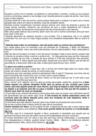 Manual do Encontro com Deus - Igreja Evangélica Monte Sião
Manual do Encontro Com Deus: Equipe
- 24 -
Quando o sonho nos é roubado, os objetivos na vida perdem o sentido, e então os que lutavam
contra a correnteza, passam a se entregar a ela. Quando perde-se o poder de sonhar, viver não é
mais o maior objetivo.
Quando perde-se o dom de sonhar, somos presas fáceis para o maligno e é assim que a nossa
geração está: pobre em todos os sentidos, vazia de emoções nobres.
Quantos sonhos maravilhosos morreram porque ficamos com medo de enfrentar a guerra. Às
vezes somos covardes, tentamos nos convencer de que a nossa desistência tem motivos
justificáveis.Talvez convençamos muita gente,mas não convencemos a nós mesmos.
Mas Jesus pode restaura seus sonhos, assim como fez com a mulher samaritana, Ele quer fazer
com você. E Ele fará.
Satanás desmotiva as pessoas durante a sua jornada. Tira a esperança. Ele é um grande
ilusionista! Faz com que um copo d'água pareça uma verdadeira tempestade! Mas eu quero te
dizer:
"Satanás pode matar os sonhadores, mas não pode matar os sonhos dos sonhadores.”
Em nossa pátria ouve um sonhador, que era chamado de Tiradentes, o Mártir da liberdade.
Mataram o sonhador, mas o seu sonho permaneceu vivo em cada brasileiro. Hoje, nossa pátria é
livre.
Mas ele não vai conseguir te matar e nem tão pouco conseguir matar a seus sonhos, porque hoje
o Senhor te convida a voltar a sonhar e ainda te diz: _ Eu faço parte dos seus sonhos, hoje quem
toma a direção de sua vida, a direção de seus sonhos é o Rei dos reis,Senhor dos senhores,
Príncipe da Paz. É Jesus aquele que tudo pode, aquele que cura salva e liberta, que dá vida em
abundância, é esse quem está a seu lado, é esse quem guerreia por você...Amém
7) Jesus nos motiva a sonhar:
Somos um projeto de Deus, o povo Seu. Ele, e só Ele, tem direito legal sobre as nossas vidas,
então: dê a Deus o direito de sonhar um sonho para você.
Queremos que tudo aconteça conforme planejamos! Não é assim? Traçamos uma linha reta do
ponto de partida até o ponto final, que, no caso, seria o nosso objetivo.
Esquecemos de que, como filhos de Deus, temos um Pai que cuida de nós. E nem tudo o que
queremos é o que Ele quer para nós.
Deus "sonha" com "alguém" que Lhe abra as portas para poder moldar-lhe, ajustar-lhe, e fazer
desse alguém um grande campeão! Então abra as portas de seu coração para Jesus
entrar, pois este alguém pode ser você mesmo, que hoje se dispôs a estar neste encontro,
se dispôs a se assentar com Ele no poço e receber a água da vida que Ele lhe propôs. O
Senhor quer fazer de você um Campeão.
O que hoje é luta, amanhã servirá de currículo para você, para os outros o seu sofrimento servirá
de aprendizado aos que vierem após você. A vida leviana da mulher samaritana serviu de
currículo para ela diante daquele povo, pois sua mudança de vida despertou neles o
interesse de conhecer a Jesus.
O sofrimento que hoje desafia a sua paz será o seu aliado na conquista dos seus sonhos.
Se os seus sonhos forem nobres, tenha fé: eles irão se concretizar.
Confie somente em Deus, só Ele poderá lhe dar a esperança de que vale a pena aspirar algo
maior e melhor para a sua existência. Pois outro grande ladrão de sonhos é a incredulidade.
Hb 11:6
“ De fato, sem fé é impossível agradar a Deus, porquanto é necessário que aquele que se
aproxima de Deus creia que ele existe e que se torna galardoador dos que o buscam. ”
A mulher samaritana creu em Jesus e por isso teve seus sonhos restaurados, a incredulidade
traz desesperança e tristeza, quando Lázaro morreu, Marta, Maria e os discípulos estavam
desesperançosos. Mas, Jesus Cristo disse em Jo 11:40:
 