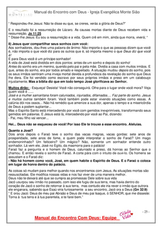 Manual do Encontro com Deus - Igreja Evangélica Monte Sião
Manual do Encontro Com Deus: Equipe
- 25 -
“ Respondeu-lhe Jesus: Não te disse eu que, se creres, verás a glória de Deus?”
E o resultado foi a ressurreição de Lázaro. As causas mortas diante de Deus recebem vida e
ressurreição. Jo 11:25
“ Disse-lhe Jesus: Eu sou a ressurreição e a vida. Quem crê em mim, ainda que morra, viverá; “
8) Jesus quer compartilhar seus sonhos com você:
Aos sonhadores, dou-lhes uma palavra de ânimo: Não importa o que as pessoas dizem que você
é, não importa o que você diz para os outros que é, só importa mesmo o que Deus diz que você
é!
E para Deus você é um príncipe-sonhador!
A vida de José está dividida em dois pontos: antes de um sonho e depois do sonho!
Antes do sonho era um menino, querido pelo pai e pela mãe. Dividia a casa com muitos irmãos. E
que, antes do sonho, era por todos amado e respeitado. A situação mudou depois do sonho, pois
os seus irmãos sentiram uma inveja mortal devida a profundeza da revelação do sonho que Deus
lhe dera. Ele foi vendido como escravo por seus próprios irmãos e preso em um calabouço
injustamente. Mas a bíblia diz que em todo tempo José glorificava ao Senhor.
Muitos dirão: - Esqueça! Desista! Você não conseguirá. Olhe para o lugar onde você mora? Veja
quem você é ......
José e a mulher samaritana foram caluniados, injuriados, difamados.... Faz parte do sonho. Jesus
e muitos outros também foram. Você também pode estar vivendo situações como essas. A
calúnia dói nos ossos... Não há remédio que amenize a sua dor, apenas o tempo e a misericórdia
de Deus a podem suplantar...
Mas o Espírito Santo está intercedendo por você com gemidos inexprimíveis, transformando seus
gemidos em palavras. E Jesus está lá, intercedendo por você ao Pai, dizendo:
- Pai, meu filho vai vencer...
Hei... Deus não se esqueceu de você! Por isso Ele te trouxe a esse encontro. Aleluias.
Quanto a José?
Dois anos depois o Faraó teve o sonho das vacas magras, vacas gordas: sete anos de
prosperidade, sete anos de fome, e quem pode interpretar o sonho de Faraó? Um mago
endemoninhado? Um feiticeiro? Um mágico? Não, somente um sonhador entende outro
sonhador. Lá vem ele, José no Egito, da masmorra para o palácio!
Faraó faz a pergunta e o homem de Deus, caluniado e preso, dá honras ao Senhor que o
chamou. E então revela o sonho de Faraó. A corte pára com o intuito de ouvi-lo. Os homens se
assustam e o Faraó diz:
- Não há homem como você, José, em quem habite o Espírito de Deus. E o Faraó o coloca
em lugar de honra dentro do palácio.
As coisas só mudam para melhor quando nos encontramos com Jesus. As situações mortas são
ressuscitadas. Ele modifica nossas vidas e nos faz viver de uma maneira melhor.
Deus não te deixará até que se cumpra as promessas Dele sobre sua vida
Jacó usurpou seu irmão no passado, com isso ele fugiu de sua terra, mas havia dentro do
coração de Jacó o sonho de retornar à sua terra, mas contudo ele iria rever o irmão que outrora
ele enganara, sabendo que Esaú viria furiosamente a seu encontro, Jacó ora a Deus (Gn 32:9)
“ E orou Jacó: Deus de meu pai Abraão e Deus de meu pai Isaque, ó SENHOR, que me disseste:
Torna à tua terra e à tua parentela, e te farei bem.”
 