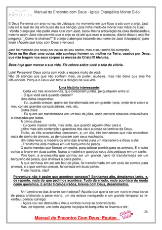 Manual do Encontro com Deus - Igreja Evangélica Monte Sião
Manual do Encontro Com Deus: Equipe
- 26 -
E Deus lhe envia um anjo no vau de Jaboque, no momento em que ficou a sós com o anjo, Jacó
luta até o raiar do dia em busca da sua bênção, pois tinha medo de morrer nas mãos de Esaú.
Vendo o anjo que não podia mais lutar com Jacó, tocou-lhe na articulação da coxa deslocando-a,
mesmo assim Jacó não permite que o anjo se vá até que esse o abençoe, diante disso o anjo lhe
pergunta:”_Como te chamas?” E o anjo o abençoa trocando seu nome de Jacó (Usurpador) para
Israel (Àquele que lutou com Deus e venceu)
Jacó foi marcado (na coxa) por causa de seu sonho, mas o seu sonho foi cumprido.
Deixe eu lhe dizer uma coisa: não conheço homem ou mulher na Terra, usados por Deus,
que não tragam nos seus corpos as marcas de Cristo!!! Aleluias.
Deus hoje quer marcar a sua vida, Ele coloca sobre você o selo da vitória.
Lute! Persevere! Deus conta com você, e espera muito de você.
Não dê atenção aos que não sonham mais, se puder, ajude-os, mas não deixe que eles lhe
influenciem. Porque o Deus vivo toma a direção de sua vida.
Uma história interessante:
Certa vez três arvorezinhas, que cresceram juntas, perguntavam entre si:
- O que você será quando crescer?
Uma delas respondeu:
- Eu, quando crescer, quero ser transformada em um grande navio, onde terei sobre o
meu convés grandes conquistadores, reis, etc.
Outra disse:
- Eu quero ser transformada em um baú de jóias, onde conterei tesouros incalculáveis
e desejados por todos.
A última disse:
- Eu quero crescer tanto, mas tanto, que quando alguém olhar para o
galho mais alto contemple a grandeza dos céus e possa se lembrar de Deus.
Então, as três arvorezinhas cresceram, e, um dia, três lenhadores que não entendiam
nada de sonho de árvores, as derrubaram com seus machados.
Um deles levou a madeira de uma das árvores para um marceneiro e disse a ele:
- Transforme esta madeira em um barquinho de pesca...
O outro mandou que fizesse um cocho, para colocar comida para os animais. E o outro
cortou a árvore em duas partes, lavrou a madeira e guardou seus dois pedaços em um canto.
Pois bem, a arvorezinha que sonhou ser um grande navio foi transformada em um
barquinho de pesca, que cheirava a peixe podre...
A que sonhava em ser um baú de jóias, foi transformada em um coxo de comida para
animais, e a que sonhou crescer, foi cortada em duas partes.
Triste história, não?
Porventura não é assim que acontece conosco? Sonhamos alto, desejamos tanto, e,
de repente, nada do que pedimos acontece. Tudo dá errado, nada acontece do modo
como queremos. E então ficamos irados, bravos com Deus, desanimados.
Ah! Lembra-se das árvores sonhadoras? Aquela que queria ser um navio e virou barco
de pesca cheirando a peixe morto, um dia estava navegando e um grande temporal se le-
vantou, pensou consigo:
- Agora vou ser destruída e meus sonhos nunca se concretizarão.
Mas, de repente, um certo viajante na popa do barquinho se levanta e diz;
 