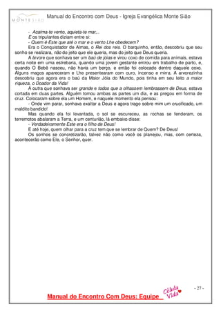 Manual do Encontro com Deus - Igreja Evangélica Monte Sião
Manual do Encontro Com Deus: Equipe
- 27 -
- Acalma-te vento, aquieta-te mar,..
E os tripulantes diziam entre si:
- Quem é Este que até o mar e o vento Lhe obedecem?
Era o Conquistador de Almas, o Rei dos reis. O barquinho, então, descobriu que seu
sonho se realizara, não do jeito que ele queria, mas do jeito que Deus queria.
A árvore que sonhava ser um baú de jóias e virou coxo de comida para animais, estava
certa noite em uma estrebaria, quando uma jovem gestante entrou em trabalho de parto, e,
quando O Bebê nasceu, não havia um berço, e então foi colocado dentro daquele coxo.
Alguns magos apareceram e Lhe presentearam com ouro, incenso e mirra. A arvorezinha
descobriu que agora era o baú da Maior Jóia do Mundo, pois tinha em seu leito a maior
riqueza, o Doador da Vida!
A outra que sonhava ser grande e todos que a olhassem lembrassem de Deus, estava
cortada em duas partes. Alguém tomou ambas as partes um dia, e as pregou em forma de
cruz. Colocaram sobre ela um Homem, e naquele momento ela pensou:
- Onde vim parar, sonhava exaltar a Deus e agora trago sobre mim um crucificado, um
maldito bandido!
Mas quando ela foi levantada, o sol se escureceu, as rochas se fenderam, os
terremotos abalaram a Terra, e um centurião, lá embaixo disse:
- Verdadeiramente Este era o filho de Deus!
E até hoje, quem olhar para a cruz tem que se lembrar de Quem? De Deus!
Os sonhos se concretizarão, talvez não como você os planejou, mas, com certeza,
acontecerão como Ele, o Senhor, quer.
 