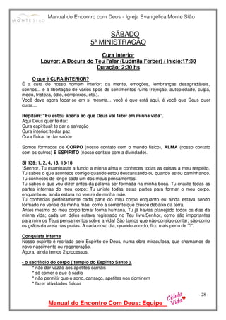 Manual do Encontro com Deus - Igreja Evangélica Monte Sião
Manual do Encontro Com Deus: Equipe
- 28 -
SÁBADO
5ª MINISTRAÇÃO
Cura Interior
Louvor: A Doçura do Teu Falar (Ludmila Ferber) / Início:17:30
Duração: 2:30 hs
O que é CURA INTERIOR?
É a cura do nosso homem interior: da mente, emoções, lembranças desagradáveis,
sonhos... é a libertação de vários tipos de sentimentos ruins (rejeição, autopiedade, culpa,
medo, tristeza, ódio, complexos, etc.).
Você deve agora focar-se em si mesma... você é que está aqui, é você que Deus quer
curar....
Repitam: “Eu estou aberta ao que Deus vai fazer em minha vida”.
Aqui Deus quer te dar:
Cura espiritual: te dar a salvação
Cura interior: te dar paz
Cura física: te dar saúde
Somos formados de CORPO (nosso contato com o mundo físico), ALMA (nosso contato
com os outros) E ESPÍRITO (nosso contato com a divindade).
Sl 139: 1, 2, 4, 13, 15-18
“Senhor, Tu examinaste a fundo a minha alma e conheces todas as coisas a meu respeito.
Tu sabes o que acontece comigo quando estou descansando ou quando estou caminhando.
Tu conheces de longe cada um dos meus pensamentos.
Tu sabes o que vou dizer antes da palavra ser formada na minha boca. Tu criaste todas as
partes internas do meu corpo; Tu uniste todas estas partes para formar o meu corpo,
enquanto eu ainda estava no ventre de minha mãe.
Tu conhecias perfeitamente cada parte do meu corpo enquanto eu ainda estava sendo
formado no ventre da minha mãe, como a semente que cresce debaixo da terra.
Antes mesmo do meu corpo tomar forma humana, Tu já havias planejado todos os dias da
minha vida; cada um deles estava registrado no Teu livro.Senhor, como são importantes
para mim os Teus pensamentos sobre a vida! São tantos que não consigo contar; são como
os grãos da areia nas praias. A cada novo dia, quando acordo, fico mais perto de Ti”.
Conquista interna
Nosso espírito é recriado pelo Espírito de Deus, numa obra miraculosa, que chamamos de
novo nascimento ou regeneração.
Agora, ainda temos 2 processos:
- o sacrifício do corpo ( templo do Espírito Santo ).
* não dar vazão aos apetites carnais
* só comer o que é sadio
* não permitir que o sono, cansaço, apetites nos dominem
* fazer atividades físicas
 