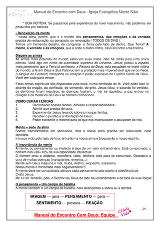 Manual do Encontro com Deus - Igreja Evangélica Monte Sião
Manual do Encontro Com Deus: Equipe
- 29 -
* BOA NOTÍCIA: Se passamos pela experiência do novo nascimento, não podemos ser
possuídos por satanás.
- Renovação da mente
* nossa alma, porém, que é o mundo dos pensamentos, das emoções e da vontade,
precisa de restauração, ou conquista, ou renovação ( TODOS OS DIAS ).
Temos um tremendo desafio, de conquistar a Terra pelo lado de dentro. Que Terra? A
mente, a vontade e as emoções, que é onde o diabo infiltra, caso encontre uma brecha.
Dispare as armas
As armas mais potentes do mundo estão em suas mãos. Não há razão para uma única
derrota. Você age em nome da autoridade suprema do universo, Jesus; possui a espada
mais penetrante que a Terra já conheceu, a Palavra de Deus; está escudado na maior vitória
do mundo, a fé em Deus e Sua Palavra; tem a proteção mais impenetrável que se conhece,
o sangue do Cordeiro; transporta no coração o poder explosivo do Espírito Santo de Deus.
Você tem tudo para vencer.
Estas armas espirituais são disparadas pela boca, numa confissão de fé. Você pode fazê-lo
através da oração, da confissão, do comando, do grito. Jesus falou, e satanás foi vencido,
os demônios foram expulsos, as doenças fugiram, o mar se aquietou, a paz entrou no
coração e os mistérios de Deus se fizeram conhecidos.
COMO CURAR FERIDAS
1. Reconhecer nossas feridas, defesas e responsabilidades;
2. Admitir que precisa de cura;
3. Experimentar Jesus levando sobre si nossas feridas;
4. Receber o perdão e a libertação de Deus;
5. Poder transmitir o mesmo para os que nos machucaram e abusaram de nós.
Mente – sede da alma
Somos transformados em santuários, mas a nossa alma precisa ser restaurada, caso
contrário,
intrusos virão pelo lado de fora, entrarão na nossa alma e bloquearão o nosso espírito.
A importância da mente
A mente, ou pensamento, ou intelecto é algo de um valor extraordinário. Está comprovado, o
homem não usou 10% de sua capacidade intelectual.
O homem criou o alfabeto, microfone, rádio, telefone tudo para se comunicar. Descobriu a
cura de muitas doenças (transplantes, enxertos...)
Mente sem Deus maquina o mal, rouba, destrói, seqüestra, assassina.
Nossa mente é ministrada mais negativamente!!!
A mente deve ser conquistada até que cada pensamento seja sujeito à obediência de
Cristo Jesus.
Mc 12:30 “Amarás, pois, o Senhor teu Deus de todo teu entendimento e de toda as tuas forças”
O pensamento – Um campo de batalha
A mente também é um campo de batalha, nela alcançamos a vitória ou a derrota.
IMAGEM --- gera --- PENSAMENTO --- gera ---
SENTIMENTO --- provoca --- REAÇÃO.
 