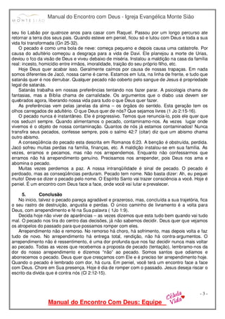 Manual do Encontro com Deus - Igreja Evangélica Monte Sião
Manual do Encontro Com Deus: Equipe
- 3 -
seu tio Labão por quatroze anos para casar com Raquel. Passou por um longo percurso ate
retornar a terra dos seus pais. Quando esteve em peniel, ficou só e lutou com Deus e toda a sua
vida foi transformada (Gn 25-32).
O pecado é como uma bola de neve: começa pequeno e depois causa uma catástrofe. Por
causa do adultério começou a desgraça para a vida de Davi. Ele planejou a morte de Urias,
deviou o fco da visão de Deus e viveu debaixo de miséria. Instalou a maldição na casa da família
real: incesto, homicídio entre irmãos, imoralidade, traição do seu próprio filho, etc.
Hoje Deus quer acabar isso. Geralmente caímos por causa de nossas trapaças. Em nada
somos diferentes de Jacó, nossa carne é carne. Estamos em luta, na linha de frente, e tudo que
satanás quer é nos derrubar. Qualquer pecado não coberto pelo sangue de Jesus é propriedade
legal de satanás.
Satanás trabalha em nossas preferências tentando nos fazer parar. A psicologia chama de
fantasias, mas a Bíblia chama de carnalidade. Os argumentos que o diabo usa devem ser
quebrados agora, liberando nossa vida para tudo o que Deus quer fazer.
As preferências vem pelas janelas da alma – os órgãos do sentido. Esta geração tem os
olhos carregados de adultério. O que Deus quer de nós? Que sejamos livres (1 Jo 2:15-16).
O pecado nunca é instantâneo. Ele é progressivo. Temos que renuncia-lo, pois ele quer que
nos seduzri sempre. Quando alimentamos o pecado, contaminamo-nos. As vezes lugar onde
vivemos é o objeto de nossa contaminação. Quantos de nós já estamos contaminados! Nunca
transfira seus pecados, confesse sempre, pois o salmo 42:7 (citar) diz que um abismo chama
outro abismo.
A conseqüência do pecado esta descrita em Romanos 6:23. A benção é obstruída, perdida.
Jacó sofreu muitas perdas na família, finanças, etc. A maldição instalou-se em sua família. As
vezes, erramos e pecamos, mas não nos arrependemos. Enquanto não confessarmos que
erramos não há arrependimento genuíno. Precisamos nos arrepender, pois Deus nos ama e
abomina o pecado.
Muitas vezes perdemos a paz. A nossa intranqüilidade é sinal de pecado. O pecado é
perdoado, mas as conseqüências perduram. Pecado tem nome. Não basta dizer: Ah, eu pequei
muito! Deve-se dizer o pecado pelo nome. O Espírito Santo vai trazer consciência a você. Hoje é
peniel. É um encontro com Deus face a face, onde você vai lutar e prevalecer.
5. Conclusão
No inicio, talvez o pecado pareça agradável e prazeroso, mas, concluída a sua trajetória, fica
o seu rastro de destruição, angustia e perdas. O único caminho de livramento é a volta para
Deus, com arrependimento e fé na Sua palavra ( 1Jo 1:9).
Decida hoje não viver de aparências – as vezes dizemos que esta tudo bem quando vai tudo
mal. O pecado nos tira do centro das decisões, já não sabemos decidir. Deus quer que vejamos
os atropelos do passado para que possamos romper com eles.
Arrependimento não e remorso. No remorso há choro, há sofrimento, mas depois volta e faz
tudo de novo. No arrependimento há entrega total, rendição, não há contra-argumentos. O
arrependimento não é ressentimento, é uma dor profunda que nos faz decidir nunca mais voltar
ao pecado. Todas as vezes que recebemos a proposta de pecado (tentação), lembramo-nos da
dor do nosso arrependimento e dizemos “não” ao pecado. Somos santos que odiamos e
aborrecemos o pecado. Deus quer que cresçamos com Ele e é preciso ter arrependimento hoje.
Quando o pecado é lembrado com dor, há cura. Em peniel, você terá um encontro face a face
com Deus. Chore em Sua presença. Hoje é dia de romper com o passado. Jesus deseja riscar o
escrito da divida que é contra nós (Cl 2:12-15).
 