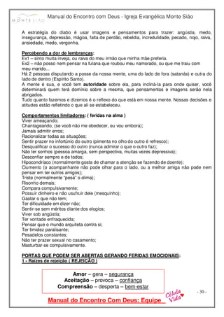 Manual do Encontro com Deus - Igreja Evangélica Monte Sião
Manual do Encontro Com Deus: Equipe
- 30 -
A estratégia do diabo é usar imagens e pensamentos para trazer: angústia, medo,
insegurança, depressão, mágoa, falta de perdão, rebeldia, incredulidade, pecado, nojo, raiva,
ansiedade, medo, vergonha.
Percebendo a dor de lembranças:
Ex1 – sinto muita inveja, ou raiva do meu irmão que minha mãe preferia.
Ex2 – não posso nem pensar na fulana que roubou meu namorado, ou que me traiu com
meu marido...
Há 2 pessoas disputando a posse da nossa mente, uma do lado de fora (satanás) e outra do
lado de dentro (Espírito Santo).
A mente é sua, e você tem autoridade sobre ela, para incliná-la para onde quiser, você
determinará quem terá domínio sobre a mesma, que pensamentos e imagens serão nela
abrigados.
Tudo quanto fazemos e dizemos é o reflexo do que está em nossa mente. Nossas decisões e
atitudes estão refletindo o que ali se estabeleceu.
Comportamentos limitadores: ( feridas na alma )
Viver ameaçando;
Chantageando, (se você não me obedecer, eu vou embora);
Jamais admitir erros;
Racionalizar todas as situações;
Sentir prazer no infortúnio do outro (pimenta no olho do outro é refresco);
Desqualificar o sucesso do outro (nunca admirar o que o outro faz);
Não ter sonhos (pessoa amarga, sem perspectiva, muitas vezes depressiva);
Desconfiar sempre e de todos;
Hipocondríaco (normalmente gosta de chamar a atenção se fazendo de doente);
Ciumento (o acompanhante não pode olhar para o lado, ou a melhor amiga não pode nem
pensar em ter outros amigos);
Triste (normalmente “pesa” o clima);
Risonho demais;
Compara compulsivamente;
Possuir dinheiro e não usufruir dele (mesquinho);
Gastar o que não tem;
Ter dificuldade em dizer não;
Sentir-se sem méritos diante dos elogios;
Viver sob angústia;
Ter vontade enfraquecida;
Pensar que o mundo arquiteta contra si;
Ter timidez paralisante;
Pesadelos constantes;
Não ter prazer sexual no casamento;
Masturbar-se compulsivamente.
PORTAS QUE PODEM SER ABERTAS GERANDO FERIDAS EMOCIONAIS:
1 - Raízes de rejeição ( REJEIÇÃO )
Amor – gera – segurança
Aceitação – provoca – confiança
Compreensão – desperta – bem-estar
 