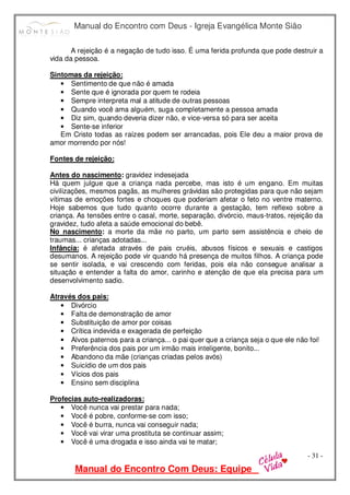 Manual do Encontro com Deus - Igreja Evangélica Monte Sião
Manual do Encontro Com Deus: Equipe
- 31 -
A rejeição é a negação de tudo isso. É uma ferida profunda que pode destruir a
vida da pessoa.
Sintomas da rejeição:
• Sentimento de que não é amada
• Sente que é ignorada por quem te rodeia
• Sempre interpreta mal a atitude de outras pessoas
• Quando você ama alguém, suga completamente a pessoa amada
• Diz sim, quando deveria dizer não, e vice-versa só para ser aceita
• Sente-se inferior
Em Cristo todas as raízes podem ser arrancadas, pois Ele deu a maior prova de
amor morrendo por nós!
Fontes de rejeição:
Antes do nascimento: gravidez indesejada
Há quem julgue que a criança nada percebe, mas isto é um engano. Em muitas
civilizações, mesmos pagãs, as mulheres grávidas são protegidas para que não sejam
vítimas de emoções fortes e choques que poderiam afetar o feto no ventre materno.
Hoje sabemos que tudo quanto ocorre durante a gestação, tem reflexo sobre a
criança. As tensões entre o casal, morte, separação, divórcio, maus-tratos, rejeição da
gravidez, tudo afeta a saúde emocional do bebê.
No nascimento: a morte da mãe no parto, um parto sem assistência e cheio de
traumas... crianças adotadas...
Infância: é afetada através de pais cruéis, abusos físicos e sexuais e castigos
desumanos. A rejeição pode vir quando há presença de muitos filhos. A criança pode
se sentir isolada, e vai crescendo com feridas, pois ela não consegue analisar a
situação e entender a falta do amor, carinho e atenção de que ela precisa para um
desenvolvimento sadio.
Através dos pais:
• Divórcio
• Falta de demonstração de amor
• Substituição de amor por coisas
• Crítica indevida e exagerada de perfeição
• Alvos paternos para a criança... o pai quer que a criança seja o que ele não foi!
• Preferência dos pais por um irmão mais inteligente, bonito...
• Abandono da mãe (crianças criadas pelos avós)
• Suicídio de um dos pais
• Vícios dos pais
• Ensino sem disciplina
Profecias auto-realizadoras:
• Você nunca vai prestar para nada;
• Você é pobre, conforme-se com isso;
• Você é burra, nunca vai conseguir nada;
• Você vai virar uma prostituta se continuar assim;
• Você é uma drogada e isso ainda vai te matar;
 