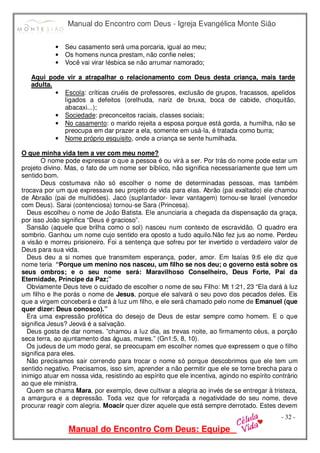 Manual do Encontro com Deus - Igreja Evangélica Monte Sião
Manual do Encontro Com Deus: Equipe
- 32 -
• Seu casamento será uma porcaria, igual ao meu;
• Os homens nunca prestam, não confie neles;
• Você vai virar lésbica se não arrumar namorado;
Aqui pode vir a atrapalhar o relacionamento com Deus desta criança, mais tarde
adulta.
• Escola: críticas cruéis de professores, exclusão de grupos, fracassos, apelidos
ligados a defeitos (orelhuda, nariz de bruxa, boca de cabide, choquitão,
abacaxi...);
• Sociedade: preconceitos raciais, classes sociais;
• No casamento: o marido rejeita a esposa porque está gorda, a humilha, não se
preocupa em dar prazer a ela, somente em usá-la, é tratada como burra;
• Nome próprio esquisito, onde a criança se sente humilhada.
O que minha vida tem a ver com meu nome?
O nome pode expressar o que a pessoa é ou virá a ser. Por trás do nome pode estar um
projeto divino. Mas, o fato de um nome ser bíblico, não significa necessariamente que tem um
sentido bom.
Deus costumava não só escolher o nome de determinadas pessoas, mas também
trocava por um que expressava seu projeto de vida para elas. Abrão (pai exaltado) ele chamou
de Abraão (pai de multidões). Jacó (suplantador- levar vantagem) tornou-se Israel (vencedor
com Deus). Sarai (contenciosa) tornou-se Sara (Princesa).
Deus escolheu o nome de João Batista. Ele anunciaria a chegada da dispensação da graça,
por isso João significa “Deus é gracioso”.
Sansão (aquele que brilha como o sol) nasceu num contexto de escravidão. O quadro era
sombrio. Ganhou um nome cujo sentido era oposto a tudo aquilo.Não fez jus ao nome. Perdeu
a visão e morreu prisioneiro. Foi a sentença que sofreu por ter invertido o verdadeiro valor de
Deus para sua vida.
Deus deu a si nomes que transmitem esperança, poder, amor. Em Isaías 9:6 ele diz que
nome teria “Porque um menino nos nasceu, um filho se nos deu; o governo está sobre os
seus ombros; e o seu nome será: Maravilhoso Conselheiro, Deus Forte, Pai da
Eternidade, Príncipe da Paz;”
Obviamente Deus teve o cuidado de escolher o nome de seu Filho: Mt 1:21, 23 “Ela dará à luz
um filho e lhe porás o nome de Jesus, porque ele salvará o seu povo dos pecados deles. Eis
que a virgem conceberá e dará à luz um filho, e ele será chamado pelo nome de Emanuel (que
quer dizer: Deus conosco).”
Era uma expressão profética do desejo de Deus de estar sempre como homem. E o que
significa Jesus? Jeová é a salvação.
Deus gosta de dar nomes. ”chamou a luz dia, as trevas noite, ao firmamento céus, a porção
seca terra, ao ajuntamento das águas, mares.” (Gn1:5, 8, 10).
Os judeus de um modo geral, se preocupam em escolher nomes que expressem o que o filho
significa para eles.
Não precisamos sair correndo para trocar o nome só porque descobrimos que ele tem um
sentido negativo. Precisamos, isso sim, aprender a não permitir que ele se torne brecha para o
inimigo atuar em nossa vida, resistindo ao espírito que ele incentiva, agindo no espírito contrário
ao que ele ministra.
Quem se chama Mara, por exemplo, deve cultivar a alegria ao invés de se entregar à tristeza,
a amargura e a depressão. Toda vez que for reforçada a negatividade do seu nome, deve
procurar reagir com alegria. Moacir quer dizer aquele que está sempre derrotado. Estes devem
 