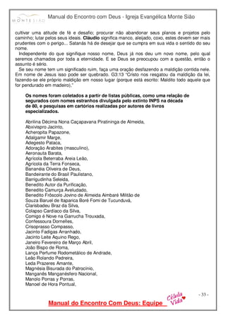 Manual do Encontro com Deus - Igreja Evangélica Monte Sião
Manual do Encontro Com Deus: Equipe
- 33 -
cultivar uma atitude de fé e desafio; procurar não abandonar seus planos e projetos pelo
caminho; lutar pelos seus ideais. Cláudio significa manco, aleijado, coxo, estes devem ser mais
prudentes com o perigo... Satanás há de desejar que se cumpra em sua vida o sentido do seu
nome.
Independente do que signifique nosso nome, Deus já nos deu um novo nome, pelo qual
seremos chamados por toda a eternidade. E se Deus se preocupou com a questão, então o
assunto é sério.
Se seu nome tem um significado ruim, faça uma oração desfazendo a maldição contida nele.
Em nome de Jesus isso pode ser quebrado. G3:13 “Cristo nos resgatou da maldição da lei,
fazendo-se ele próprio maldição em nosso lugar (porque está escrito: Maldito todo aquele que
for pendurado em madeiro),”
Os nomes foram coletados a partir de listas públicas, como uma relação de
segurados com nomes estranhos divulgada pelo extinto INPS na década
de 80, e pesquisas em cartórios realizadas por autores de livros
especializados.
Abrilina Décima Nona Caçapavana Piratininga de Almeida,
Abxivispro Jacinto,
Acheropita Papazone,
Adalgamir Marge,
Adegesto Pataca,
Adoração Arabites (masculino),
Aeronauta Barata,
Agrícola Beterraba Areia Leão,
Agrícola da Terra Fonseca,
Bananéia Oliveira de Deus,
Bandeirante do Brasil Paulistano,
Barrigudinha Seleida,
Benedito Autor da Purificação,
Benedito Camurça Aveludado,
Benedito Frôscolo Jovino de Almeida Aimbaré Militão de
Souza Baruel de Itaparica Boré Fomi de Tucunduvá,
Clarisbadeu Braz da Silva,
Colapso Cardíaco da Silva,
Comigo é Nove na Garrucha Trouxada,
Confessoura Dornelles,
Crisoprasso Compasso,
Jacinto Fadigas Arranhado,
Jacinto Leite Aquino Rego,
Janeiro Fevereiro de Março Abril,
João Bispo de Roma,
Lança Perfume Rodometálico de Andrade,
Leão Rolando Pedreira,
Leda Prazeres Amante,
Magnésia Bisurada do Patrocínio,
Manganês Manganésfero Nacional,
Manolo Porras y Porras,
Manoel de Hora Pontual,
 