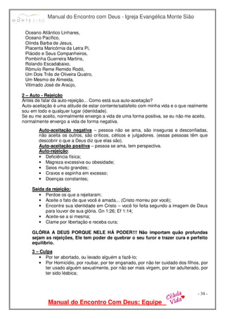 Manual do Encontro com Deus - Igreja Evangélica Monte Sião
Manual do Encontro Com Deus: Equipe
- 34 -
Oceano Atlântico Linhares,
Oceano Pacífico,
Olinda Barba de Jesus,
Placenta Maricórnia da Letra Pi,
Plácido e Seus Companheiros,
Pombinha Guerreira Martins,
Rolando Escadabaixo,
Rômulo Reme Remido Rodó,
Um Dois Três de Oliveira Quatro,
Um Mesmo de Almeida,
Vitimado José de Araújo,
2 – Auto - Rejeição
Antes de falar da auto-rejeição... Como está sua auto-aceitação?
Auto-aceitação é uma atitude de estar contente/satisfeito com minha vida e o que realmente
sou em todo e qualquer lugar (identidade).
Se eu me aceito, normalmente enxergo a vida de uma forma positiva, se eu não me aceito,
normalmente enxergo a vida de forma negativa.
Auto-aceitação negativa – pessoa não se ama, são inseguras e desconfiadas,
não aceita os outros, são críticos, céticos e julgadores. (essas pessoas têm que
descobrir o que a Deus diz que elas são).
Auto-aceitação positiva – pessoa se ama, tem perspectiva.
Auto-rejeição:
• Deficiência física;
• Magreza excessiva ou obesidade;
• Seios muito grandes;
• Cravos e espinha em excesso;
• Doenças constantes;
Saída da rejeição:
• Perdoe os que a rejeitaram;
• Aceite o fato de que você é amada... (Cristo morreu por você);
• Encontre sua identidade em Cristo – você foi feita segundo a imagem de Deus
para louvor de sua glória. Gn 1:26; Ef 1:14;
• Aceite-se a si mesma;
• Clame por libertação e receba cura;
GLÓRIA A DEUS PORQUE NELE HÁ PODER!!! Não importam quão profundas
sejam as rejeições, Ele tem poder de quebrar o seu furor e trazer cura e perfeito
equilíbrio.
3 – Culpa
• Por ter abortado, ou levado alguém a fazê-lo;
• Por Homicídio, por roubar, por ter enganado, por não ter cuidado dos filhos, por
ter usado alguém sexualmente, por não ser mais virgem, por ter adulterado, por
ter sido lésbica;
 