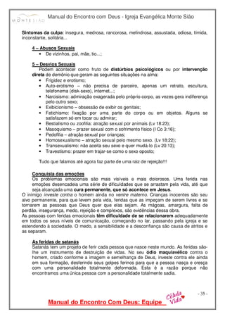 Manual do Encontro com Deus - Igreja Evangélica Monte Sião
Manual do Encontro Com Deus: Equipe
- 35 -
Sintomas da culpa: insegura, medrosa, rancorosa, melindrosa, assustada, odiosa, tímida,
inconstante, solitária...
4 – Abusos Sexuais
• De vizinhos, pai, mãe, tio...;
5 – Desvios Sexuais
Podem acontecer como fruto de distúrbios psicológicos ou por intervenção
direta de demônio que geram as seguintes situações na alma:
• Frigidez e erotismo;
• Auto-erotismo – não precisa de parceiro, apenas um retrato, escultura,
telefonema (disk-sexo), internet...;
• Narcisismo: admiração exagerada pelo próprio corpo, as vezes gera indiferença
pelo outro sexo;
• Exibicionismo – obsessão de exibir os genitais;
• Fetichismo: fixação por uma parte do corpo ou em objetos. Alguns se
satisfazem só em tocar ou admirar;
• Bestialismo ou zoofilia: atração sexual por animais (Lv 18:23);
• Masoquismo – prazer sexual com o sofrimento físico (I Co 3:16);
• Pedofilia – atração sexual por crianças;
• Homosexualismo – atração sexual pelo mesmo sexo. (Lv 18:22);
• Transexualismo: não aceita seu sexo e quer mudá-lo (Lv 20:13);
• Travestismo: prazer em trajar-se como o sexo oposto;
Tudo que falamos até agora faz parte de uma raiz de rejeição!!!
Conquista das emoções
Os problemas emocionais são mais visíveis e mais dolorosos. Uma ferida nas
emoções desencadeia uma série de dificuldades que se arrastam pela vida, até que
seja alcançada uma cura permanente, que só acontece em Jesus.
O inimigo investe contra o homem ainda no ventre materno. Crianças inocentes são seu
alvo permanente, para que levem pela vida, feridas que as impeçam de serem livres e se
tornarem as pessoas que Deus quer que elas sejam. As mágoas, amargura, falta de
perdão, insegurança, medo, rejeição e complexos, são evidências dessa obra.
As pessoas com feridas emocionais têm dificuldade de se relacionarem adequadamente
em todos os seus níveis de comunicação, começando no lar, passando pela igreja e se
estendendo à sociedade. O medo, a sensibilidade e a desconfiança são causa de atritos e
as separam.
As feridas de satanás
Satanás tem um projeto de ferir cada pessoa que nasce neste mundo. As feridas são-
lhe um instrumento de destruição de vidas. No seu ódio maquiavélico contra o
homem, criado conforme a imagem e semelhança de Deus, investe contra ele ainda
em sua formação, desferindo seus golpes ferinos para que a pessoa nasça e cresça
com uma personalidade totalmente deformada. Esta é a razão porque não
encontramos uma única pessoa com a personalidade totalmente sadia.
 
