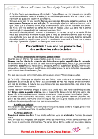 Manual do Encontro com Deus - Igreja Evangélica Monte Sião
Manual do Encontro Com Deus: Equipe
- 36 -
O Espírito Santo que é Assistente, Consolador, Guia e Mestre, se nós nos abrirmos para Ele
e à Palavra de Deus, teremos a revelação do nosso comportamento. Ele vai colocar o dedo
na origem da questão e trazer um cura radical.
Coloque, pois isso no seu espírito: todos os problemas têm uma origem espiritual e há
recursos em Deus para a sua solução. Se satanás planejou ferir, todos os homens, saiba
que Cristo, que é o mesmo ontem, hoje e eternamente, veio “pôr em liberdade aos feridos”
(Lc 4:19). Ele veio desfazer as obras do inimigo em nossas vidas. Sua obra não é apenas
nos livrar da condenação eterna, mas sarar-nos por inteiro.
As experiências do passado marcam hoje nosso modo de ser, de agir e de sentir. Muitas
delas são desastrosa e deixam marcas para o resto da existência terrena, caso não haja
uma profunda cura, que só pelo Espírito de Deus pode ser consumada. Satanás aproveita
de cada experiência negativa para impedir o crescimento emocional, a fim de que a pessoa
não atinja o potencial projetado por Deus para o ser humano.
As feridas emocionais danificam a personalidade
Quando alguém é ferido nas suas emoções, pára de crescer emocionalmente.
Nossas reações diante do presente são determinadas pelas experiências do passado.
Se analisarmos o que há por trás de cada reação de agressividade, medo, fuga, passividade,
isolamento, desconfiança, insegurança, amargura, timidez, ausência de perdão, depressão e
coisas afins, descobriremos a existência de profundas feridas na alma, infligidas no passado,
particularmente na área das emoções.
Por que a pessoa se sente machucada por qualquer atitude? Rejeições passadas.
(II Co 5:17) “ Pelo que se alguém está em Cristo, nova criatura é; as coisas velhas já
passaram; eis que tudo se fez novo”. Essa qualidade de vida não implica em que soframos
um tipo de amnésia. É natural que nos lembremos dos acontecimentos, mas eles já não
podem afetar o nosso presente.
Vamos lidar com memórias antigas e sujeitá-las a Cristo hoje, pois nEle não temos passado.
Em Cristo nosso passado morreu, isto é, legalmente deixou de ter domínio sobre nós.
Agora não podemos deixar que o passado embarace a nossa presente caminhada a glória...
E quando a nossa alma está restaurada, liberta das velhas prisões, nenhum problema terá
poder de nos abater. Nenhuma crise conseguirá nos sufocar, pois nossas atitudes diante de
qualquer situação dependem do que esta em nossa alma.
A prisão das mágoas
Ponha isto no seu coração: “Em nenhuma circunstância posso aceitar a mágoa, pois se isto
acontecer, terei sido apanhada na gaiola do diabo”.
As feridas prendem
Prendem à pessoa que fere. O que aceita as feridas torna-se prisioneiro. Primeiro da pessoa
que a
feriu. Se você está magoada com alguém, tornou-se sua escrava. Você a carrega atrelada em
sua mente e sentimentos o tempo todo. Vai para a cama, dorme, anda com ela, não se aparta
Personalidade é o mundo dos pensamentos,
dos sentimentos e das decisões.
 