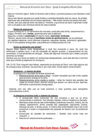 Manual do Encontro com Deus - Igreja Evangélica Monte Sião
Manual do Encontro Com Deus: Equipe
- 37 -
dela em momento algum. Solte-a! Quando você a libera, a primeira pessoa a ser liberada é você
mesma.
Jesus veio libertar aqueles que estão feridos a completa liberdade está em Jesus. As prisões
espirituais são quebradas por princípios espirituais... Não existe maneira de passarmos pelo
mundo, sem que satanás tente nos destruir. Portanto, o que temos de fazer é aprender a lidar
com a situação e sair vitoriosas diante de cada investida.
Raízes de amarguras
O que é amargura? É um sentimento de mal-estar, produzido pela ferida, ressentimento e
mágoa. Primeiro vem a ferida, aparentemente sem problemas.
Segundo, a ferida é acalentada em banho-maria, acariciada, lembrada.
Terceiro, aquela área começa a manifestar sinais de apodrecimento, ao se expressar
em reações negativas, como silêncios vingativos, respostas ríspidas, isolamento, agressões.
O fim é uma pessoa amargurada, cuja presença é evitada porque faz mal.
Como se alimenta uma ferida?
Alguém disse alguma coisa desagradável e você fica revivendo a cena. Ou você fica
lembrando a palavra dura, o ato de ingratidão de alguém querido, o esquecimento do seu
aniversário, a incompreensão do cônjuge... Estas são algumas maneiras que o diabo usa para
alimentar as feridas!
Sempre que sua mente se detém em lembranças desagradáveis, você está abrindo o caminho
para que a ferida se degenere em amargura.
(Hb 12:15) “Que ninguém seja faltoso, separando-se da graça de Deus; nem haja alguma raiz
de amargura que, brotando, vos perturbe e, por meio dela, muitos sejam contaminados”.
Amargura – o veneno da alma
A amargura é o resultado de feridas emocionais.
1. Relacionamentos entre pais e filhos – surgem situações que são muito usadas
para provocar amargura na alma.
2. Relacionamentos entre marido e mulher – atrás da maioria das paredes das
casas do mundo inteiro, ocorrem cenas que deixam um rastro de dor, lágrimas,
sofrimento e sentimentos amargurados.
Satanás com seu ódio usa os mais próximos e mais queridos para estraçalhar
profundamente a alma.
A amargura envenena todo o sistema da pessoa:
• O amargurado deixa extravasar em sua conversa o que vai na alma,
contaminando o ambiente. Tem atitudes ríspidas, crítica e vingativa ou fechada;
• Manifesta ainda através das enfermidades: problemas nervosos, insônia, dor de
cabeça, esgotamento, artrite, pressão alta, palpitações, taquicardia, úlceras,
doenças de pele, e tantas outras. A maioria das enfermidades hoje é de fundo
emocional e revela a incapacidade das pessoas de lidarem com os problemas
da vida;
• Construção de paredes de isolamento – Solidão (não confia mais em
ninguém...);
• Resulta em relacionamento quebrados...;
 