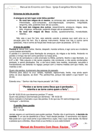 Manual do Encontro com Deus - Igreja Evangélica Monte Sião
Manual do Encontro Com Deus: Equipe
- 38 -
Sintomas da falta de perdão
A amargura só tem lugar onde faltou perdão!
• Se você tem mágoa de si mesmo, os sintomas são: sentimento de culpa, de
inferioridade, auto-compaixão, auto-depreciação, complexo, indignidade,
vergonha, ódio, podendo levar até ao suicídio...
• Se você tem mágoas dos outros: ressentimento, amargura, mágoa, raiva,
ódio, vingança, retribuição, podendo chegar até ao assassinato...
• Se você tem mágoa de Deus: dúvida, questionamentos, incredulidade,
rebelião...
Não veja o que lhe fere, veja satanás usando a pessoa que você ama ou a
situação para lhe ferir. Ela é apenas instrumento. Nossa luta não é contra carne
(pessoas), mas é contra as forças das trevas que usam as pessoas. (Ef 6:12)
A força do perdão
Perdoar é: deixar livre, soltar, libertar, despedir, mandar embora, é agir como se o incidente
nunca tivesse acontecido.
O perdão é o caminho para libertação da amargura, da mágoa e da ferida. Andando no
perdão o inimigo não tem como penetrar na nossa alma.
Há uma lei de semeadura e ceifa ensinada na Bíblia, portanto, liberte e seja libertado. (Lc
6:37 e 38) “ Não julgueis e não sereis julgados; não condeneis, e não sereis condenados;
perdoais, e sereis perdoados. Daí, e ser-vos-á dado; boa medida, recalcada, sacudida e
transbordando vos deitarão no regaço; porque com a mesma medida com que medis, vos
medirão a vós”.
Quem não perdoa, é prisioneiro das pessoas do passado.
Olhemos para Jesus na cruz: odiado, rejeitado, espezinhado, ferido, mas ainda assim
soltou os seus algozes, ao dizer: “Pai, perdoa-lhes, porque não sabem o que fazem” (Lc
23:34).
Estevão orou: “ Senhor não lhes impute pecado” (At 7:60)
Em Mt 18:22,23 diz que devemos perdoar 77 vezes.
Quem não perdoa é atormentado por demônios – Mt 18:32-35
Servo malvado é chamado o que não perdoa. E diz que seu fim será entregue aos
“verdugos” = demônios.
O perdão libera perdão
Mt 6:14-15
Mc 11:25,26
Jamais espere um sentimento para poder perdoar. Perdão não é sentimento, é decisão da
vontade. É um ato de obediência a Deus. Você decide perdoar. O sentimento virá depois.
Não pode ser o que você sente o que determina a ação, mas o que você decide. Ao liberar
a pessoa que a ofendeu, Deus tirará a sua ferida e a cura cedo brotará!
“Perdoe e se torne como Deus que é perdoador,
retenha e se torne como quem o feriu”.
 