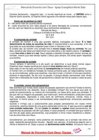 Manual do Encontro com Deus - Igreja Evangélica Monte Sião
Manual do Encontro Com Deus: Equipe
- 39 -
Comece declarando... enquanto isso... o mundo espiritual se move... aí DEPOIS entra o
Espírito Santo atuando. (O Espírito Santo aguarda uma atitude nossa para depois agir).
Como sei se perdoei ou não?
A – não sente mais dor quando pensa na pessoa
B – pode encontrar-se com essa pessoa e ter plena liberdade de conversar normalmente
com ela, sem ser hipócrita ou esconder seus sentimentos verdadeiros.
Solução de Deus...
Coloque a armadura de Deus (Ef 6).
Fp 4: 6-8
Rm 12:2
A conquista da vontade
A vontade do homem é uma das grandes dádivas outorgadas por Deus. É o fator
determinante de todas as escolhas da vida. É imprescindível a sua conquista, a fim de
que todas as suas decisões cooperem para o bem e não para o mal.
O Criador deu ao homem uma vontade livre e nunca coage, força ou controla. No uso
dela, escolhas são feitas que determinam sua vida diária e seu destino eterno. A vontade é
o que fica entre o bem e o mal. Deus respeita a decisão tomada pelo homem através da
vontade, mesmo que este decida rejeitar a Deus para sempre, Ele ainda assim respeitará
sua escolha.
O potencial da vontade
Temos sempre 2 caminhos e é ela quem vai determinar a qual deles iremos seguir.
Podemos fazer nossas escolhas por causa do livre arbítrio dado por Deus!!!
Hoje cada um de nós está usufruindo as conseqüências de nossas próprias escolhas.
O homem tem um tendência herdada de nossos primeiros pais, de responsabilizar outros,
ou as circunstâncias, pelas suas escolhas, mas isto é irreal, o homem é livre para escolher,
portanto é responsável. Se ele vive no pecado, é porque decidiu permanecer nele. Ainda
assim tem a liberdade de mudar de pensamento e decidir dar-lhe as costas e voltar-se para
Deus.
A vontade, censor dos pensamentos
Não acontece que muitas vezes coisas do passado aparecem nos sonhos? Estão lá dentro,
inconscientemente nos afetando. Qual a estratégia inimiga? Ele usa aquilo que está no
porão do subconsciente, ou mesmo do inconsciente, na nossa alma, para nos combater. É
daí que vêm as imagens do passado, que machucam, ferem entristecem, produzem suores
frios, palpitações, depressão e toda sorte de sofrimento emocional, mental, físico e
espiritual. A mente passa a ser bombardeada pelas experiências emocionais passadas
negativas.
Quando o inimigo usa o subconsciente para projetar pensamentos em nossa mente
consciente, estamos diante de uma guerra declarada contra nós. É aqui que entra o uso de
uma vontade restaurada. Ela tem poder de receber ou rejeitar esses pensamentos. As
experiências do passado não têm que afetar o nosso presente. A vontade terá que resistir e
por fora de ação esses pensamentos, cujo propósito é minar nossa resistência e afastar-
nos da comunhão com Deus.
Consideremos, por exemplo, como podemos ser derrotados, se a vontade não entrar em
ação, rejeitando pensamentos intrusos. Alguém nos caluniou. A lembrança daquilo vem à
mente e deixamo-la ali. Daqui a pouco os sentimentos estão feridos. Um pouco mais e a
 