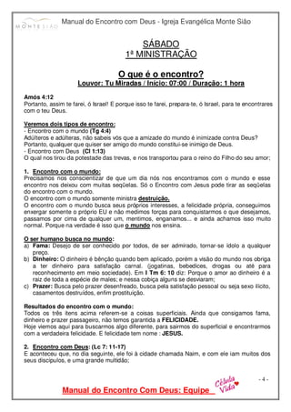 Manual do Encontro com Deus - Igreja Evangélica Monte Sião
Manual do Encontro Com Deus: Equipe
- 4 -
SÁBADO
1ª MINISTRAÇÃO
O que é o encontro?
Louvor: Tu Miradas / Início: 07:00 / Duração: 1 hora
Amós 4:12
Portanto, assim te farei, ó Israel! E porque isso te farei, prepara-te, ó Israel, para te encontrares
com o teu Deus.
Veremos dois tipos de encontro:
- Encontro com o mundo (Tg 4:4)
Adúlteros e adúlteras, não sabeis vós que a amizade do mundo é inimizade contra Deus?
Portanto, qualquer que quiser ser amigo do mundo constitui-se inimigo de Deus.
- Encontro com Deus (Cl 1:13)
O qual nos tirou da potestade das trevas, e nos transportou para o reino do Filho do seu amor;
1. Encontro com o mundo:
Precisamos nos conscientizar de que um dia nós nos encontramos com o mundo e esse
encontro nos deixou com muitas seqüelas. Só o Encontro com Jesus pode tirar as seqüelas
do encontro com o mundo.
O encontro com o mundo somente ministra destruição.
O encontro com o mundo busca seus próprios interesses, a felicidade própria, conseguimos
enxergar somente o próprio EU e não medimos forças para conquistarmos o que desejamos,
passamos por cima de qualquer um, mentimos, enganamos... e ainda achamos isso muito
normal. Porque na verdade é isso que o mundo nos ensina.
O ser humano busca no mundo:
a) Fama: Desejo de ser conhecido por todos, de ser admirado, tornar-se ídolo a qualquer
preço.
b) Dinheiro: O dinheiro é bênção quando bem aplicado, porém a visão do mundo nos obriga
a ter dinheiro para satisfação carnal. (jogatinas, bebedices, drogas ou até para
reconhecimento em meio sociedade). Em I Tm 6: 10 diz: Porque o amor ao dinheiro é a
raiz de toda a espécie de males; e nessa cobiça alguns se desviaram;
c) Prazer: Busca pelo prazer desenfreado, busca pela satisfação pessoal ou seja sexo ilícito,
casamentos destruídos, enfim prostituição.
Resultados do encontro com o mundo:
Todos os três itens acima referem-se a coisas superficiais. Ainda que consigamos fama,
dinheiro e prazer passageiro, não temos garantida a FELICIDADE.
Hoje viemos aqui para buscarmos algo diferente, para sairmos do superficial e encontrarmos
com a verdadeira felicidade. E felicidade tem nome : JESUS.
2. Encontro com Deus: (Lc 7: 11-17)
E aconteceu que, no dia seguinte, ele foi à cidade chamada Naim, e com ele iam muitos dos
seus discípulos, e uma grande multidão;
 