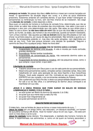Manual do Encontro com Deus - Igreja Evangélica Monte Sião
Manual do Encontro Com Deus: Equipe
- 40 -
amargura se instala. No passar dos dias o ódio domina o nosso ser e somos lançados em
trevas. O agravamento da situação segue seu curso, e a alma se torna totalmente
prisioneira. Estaremos andando em completa derrota. O que fazer então? Estrangular os
pensamentos ou lembranças na hora, sem dar-lhes chance de se instalarem. Isto exige
uma decisão da vontade, e disto depende a vitória.
Deus quer um exército de homens e mulheres de vontade firme, determinada, que não se
deixa andar ao sabor das ondas de pressões das circunstâncias, mas sabe o que quer e
persegue o alvo com uma determinação que não vacila. São estes os que olham para o
diabo na cara e dizem: tu não tens nada em mim! São os que vão dizer não ao pecado, à
carne, ao mundo, ao diabo, aos homens e às circunstâncias, quando se fizerem necessário,
“com unhas e dentes“. São aqueles que não se dobram diante das dificuldades e nem vão
chorar na primeira esquina, por causa de alguma adversidade. Não temerão a guerra ou o
furacão. As tempestades poderão vir, mas eles não serão atingidos, nem deprimidos em
meio ao seu furor. Tudo isso porque tomaram uma decisão de qualidade: “Seguirei o
caminho de Deus Pai a qualquer preço. Nada me tirará dele”.
Sintomas da passividade da vontade (não ter domínio sobre a vontade)
1. Incapacidade de dominar uma situação. A vida é movida por muita confusão,
grandes obstáculos.
2. Inconstância. Muitas tarefas inacabadas.
3. Incapacidade de concentração da mente, não exercendo domínio sobre os
pensamentos.
4. Incapacidade de tomar decisões ou iniciativa, até nas pequenas coisas, como: o
que comprar, o que comer, o que vestir...
Libertação da vontade
• Trabalhe ativamente com Deus para o uso de cada parte de sua personalidade;
• Desenvolva pensamentos sadios, emoções santas e decisões certas. Deus está
trabalhando em você, pela operação do seu doce Espírito e Sua maravilhosa
Palavra. Você pode cooperar com Ele, inclinado-se aos suaves impulsos do
ESPÍRITO em seu coração, e às convincentes verdades da Palavra;
• Use o potencial que Deus lhe deu e deixe sua personalidade desabrochar como
flor sob a luz do Seu olhar, e a semelhança do Senhor Jesus começará a se
manifestar em sua vida.
JESUS É A ÚNICA PESSOA QUE PODE SARAR OS MALES DE NOSSAS
LEMBRANÇAS E DORES, E ELE O FARÁ....
1. se você quiser ser liberto do domínio de satanás (I Jo 3:8b)
2. se quiser que sua mente seja curada (Fp 4:8)
3. se quiser ficar integralmente sã
4. se quiser permanecer sã (Gl 5:1)
Jesus foi ferido em nosso lugar
O diabo feriu, mas as feridas de Jesus se tornou o nosso instrumento de cura...”.
Jesus foi traído por um amigo íntimo, seu tesoureiro, um discípulo escolhido, um homem
de sua plena confiança (Mt 26:23). Você foi traída? Jesus foi em seu lugar... Ele está com
você no meio disso e vai te curar.
Jesus foi rejeitado Isaías declara: “Era desprezado, e rejeitado dos homens; homens de
dores, e experimentado nos sofrimentos; e, como um de quem os homens escondiam o
 
