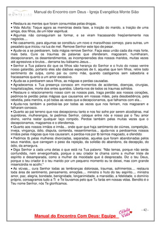 Manual do Encontro com Deus - Igreja Evangélica Monte Sião
Manual do Encontro Com Deus: Equipe
- 42 -
• Restaura as mentes que foram consumidas pelas drogas.
• Vida Adulta: Toque agora as memórias desta fase, a traição do marido, a traição de uma
amiga, dos filhos, de um líder espiritual.
• Algumas não conseguiram se formar, e se viram fracassando freqüentemente nos
negócios....
• No casamento, para algumas se constituiu um novo e maravilhoso começo, para outras, um
pesadelo que iniciou na lua de mel. Remove Senhor este tipo de pesar.
• Ajude-os a se perdoarem, toda mágoa remove Senhor. Faça essa união cada dia mais forte,
mais bela. Cure os traumas de palavras que ofenderam, magoaram, humilharam,
decepcionaram, os desentendimentos, as incompreensões dos nossos maridos, muitas vezes
até agressivos e brutos... derrama teu bálsamo Jesus...
• Senhor a Tua palavra diz que os filhos são herança do Senhor e o fruto do nosso ventre
nosso galardão, portanto eles são dádivas especiais de ti, aquelas que tem filhos, retire todo
sentimento de culpa, como pai ou como mãe, quando castigamos sem sabedoria e
fracassamos quanto a um amor excessivo.
• Ajuda-as a perdoarem seus filhos, as mágoas e perdas causadas.
• Agradecemos s Tua presença conosco em momentos de acidentes, doenças, cirurgias,
hospitalizações, morte dos entes queridos. Liberta-nos de todos os traumas sofridos.
• Restaure o relacionamento nosso com os nossos pais, traga perdão aos nossos corações,
pedimos-te perdão pelas mágoas que causamos em nossas mães, pela desobediência, pela
rebeldia, pela mentira, e pó todas as vezes que a decepcionamos, que falhamos com ela...
• Ajuda-nos também a perdoá-las por todas as vezes que nos feriram, nos magoaram e
falharam conosco.
• Quanto ao pai terreno que nos decepcionou tanto e nos fez sofre por serem alcoólatras, mal
supridores, mulherengos, te pedimos Senhor, coloque entre nós e nosso pai o Teu amor
divino, venha reatar qualquer laço rompido. Perdoe também pelas muitas vezes que o
decepcionamos, magoamos e o ofendemos.
• Quanto aos nossos irmãos e irmãs... onde quer que haja sentimento de ciúmes, competição,
inveja, vingança, ódio, disputa, contenda, ressentimentos... ajuda-nos a perdoarmos nossos
irmãos pelas mágoas que nos causaram, e perdoa-nos por tb termos magoado, e ofendido
• Pedimos tb pelas mulheres divorciadas, separadas, aquelas que foram abandonadas pelos
seus maridos, que carregam o peso da rejeição, da solidão do abandono, da decepção, do
ódio, da amargura.
• Diga Senhor a cada uma delas o que está na Tua palavra: “Não temas, porque não serás
confundida, nem envergonhada, porque o seu criador te chama como a mulher triste de
espírito e desamparada, como a mulher da mocidade que é desprezada. Diz o teu Deus,
porque o teu criador é o teu marido por um pequeno momento eu te deixei, mas com grande
misericórdia re acolhi.”
• As viúvas... cura Senhor todas as lembranças dolorosas, traumas, sofrimentos.... restaura
toda área de sentimento, pensamento, emoções.... ministra o fruto do teu espírito.... ministra
amor, paz, alegria, bondade, benignidade, longanimidade, a mansidão, a fidelidade, o domínio
próprio, consagramos tudo a Ti e Te louvamos pelo que Tu farás em nossas vidas. Bendito é o
Teu nome Senhor, nós Te glorificamos.
 