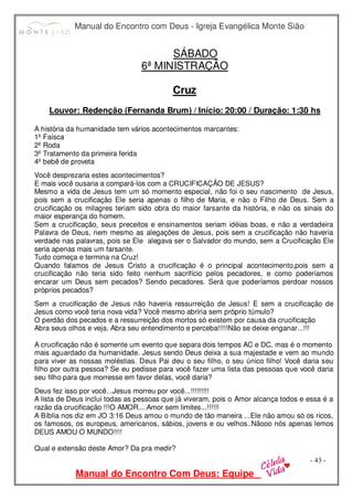 Manual do Encontro com Deus - Igreja Evangélica Monte Sião
Manual do Encontro Com Deus: Equipe
- 43 -
SÁBADO
6ª MINISTRAÇÃO
Cruz
Louvor: Redenção (Fernanda Brum) / Início: 20:00 / Duração: 1:30 hs
A história da humanidade tem vários acontecimentos marcantes:
1º Faísca
2º Roda
3º Tratamento da primeira ferida
4º bebê de proveta
Você desprezaria estes acontecimentos?
E mais você ousaria a compará-los com a CRUCIFICAÇÂO DE JESUS?
Mesmo a vida de Jesus tem um só momento especial, não foi o seu nascimento de Jesus,
pois sem a crucificação Ele seria apenas o filho de Maria, e não o Filho de Deus. Sem a
crucificação os milagres teriam sido obra do maior farsante da história, e não os sinais do
maior esperança do homem.
Sem a crucificação, seus preceitos e ensinamentos seriam idéias boas, e não a verdadeira
Palavra de Deus, nem mesmo as alegações de Jesus, pois sem a crucificação não haveria
verdade nas palavras, pois se Ele alegava ser o Salvador do mundo, sem a Crucificação Ele
seria apenas mais um farsante.
Tudo começa e termina na Cruz!
Quando falamos de Jesus Cristo a crucificação é o principal acontecimento,pois sem a
crucificação não teria sido feito nenhum sacrifício pelos pecadores, e como poderíamos
encarar um Deus sem pecados? Sendo pecadores. Será que poderíamos perdoar nossos
próprios pecados?
Sem a crucificação de Jesus não haveria ressurreição de Jesus! E sem a crucificação de
Jesus como você teria nova vida? Você mesmo abriria sem próprio túmulo?
O perdão dos pecados e a ressurreição dos mortos só existem por causa da crucificação
Abra seus olhos e veja. Abra seu entendimento e perceba!!!!!Não se deixe enganar...!!!
A crucificação não é somente um evento que separa dois tempos AC e DC, mas é o momento
mais aguardado da humanidade. Jesus sendo Deus deixa a sua majestade e vem ao mundo
para viver as nossas moléstias. Deus Pai deu o seu filho, o seu único filho! Você daria seu
filho por outra pessoa? Se eu pedisse para você fazer uma lista das pessoas que você daria
seu filho para que morresse em favor delas, você daria?
Deus fez isso por você...Jesus morreu por você...!!!!!!!!!
A lista de Deus inclui todas as pessoas que já viveram, pois o Amor alcança todos e essa é a
razão da crucificação !!!O AMOR....Amor sem limites...!!!!!!
A Bíblia nos diz em JO 3:16 Deus amou o mundo de tão maneira ...Ele não amou só os ricos,
os famosos, os europeus, americanos, sábios, jovens e ou velhos..Nãooo nós apenas lemos
DEUS AMOU O MUNDO!!!!
Qual e extensão deste Amor? Da pra medir?
 