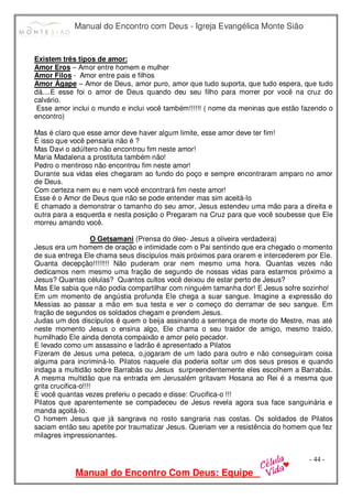 Manual do Encontro com Deus - Igreja Evangélica Monte Sião
Manual do Encontro Com Deus: Equipe
- 44 -
Existem três tipos de amor:
Amor Eros – Amor entre homem e mulher
Amor Filos - Amor entre pais e filhos
Amor Ágape – Amor de Deus, amor puro, amor que tudo suporta, que tudo espera, que tudo
dá....E esse foi o amor de Deus quando deu seu filho para morrer por você na cruz do
calvário.
Esse amor inclui o mundo e inclui você também!!!!!! ( nome da meninas que estão fazendo o
encontro)
Mas é claro que esse amor deve haver algum limite, esse amor deve ter fim!
É isso que você pensaria não é ?
Mas Davi o adúltero não encontrou fim neste amor!
Maria Madalena a prostituta também não!
Pedro o mentiroso não encontrou fim neste amor!
Durante sua vidas eles chegaram ao fundo do poço e sempre encontraram amparo no amor
de Deus.
Com certeza nem eu e nem você encontrará fim neste amor!
Esse é o Amor de Deus que não se pode entender mas sim aceitá-lo
E chamado a demonstrar o tamanho do seu amor, Jesus estendeu uma mão para a direita e
outra para a esquerda e nesta posição o Pregaram na Cruz para que você soubesse que Ele
morreu amando você.
O Getsamani (Prensa do óleo- Jesus a oliveira verdadeira)
Jesus era um homem de oração e intimidade com o Pai sentindo que era chegado o momento
de sua entrega Ele chama seus discípulos mais próximos para orarem e intercederem por Ele.
Quanta decepção!!!!!!!! Não puderam orar nem mesmo uma hora. Quantas vezes não
dedicamos nem mesmo uma fração de segundo de nossas vidas para estarmos próximo a
Jesus? Quantas células? Quantos cultos você deixou de estar perto de Jesus?
Mas Ele sabia que não podia compartilhar com ninguém tamanha dor! E Jesus sofre sozinho!
Em um momento de angústia profunda Ele chega a suar sangue. Imagine a expressão do
Messias ao passar a mão em sua testa e ver o começo do derramar de seu sangue. Em
fração de segundos os soldados chegam e prendem Jesus.
Judas um dos discípulos é quem o beija assinando a sentença de morte do Mestre, mas até
neste momento Jesus o ensina algo, Ele chama o seu traidor de amigo, mesmo traído,
humilhado Ele ainda denota compaixão e amor pelo pecador.
E levado como um assassino e ladrão é apresentado a Pilatos
Fizeram de Jesus uma peteca, o,jogaram de um lado para outro e não conseguiram coisa
alguma para incriminá-lo. Pilatos naquele dia poderia soltar um dos seus presos e quando
indaga a multidão sobre Barrabás ou Jesus surpreendentemente eles escolhem a Barrabás.
A mesma multidão que na entrada em Jerusalém gritavam Hosana ao Rei é a mesma que
grita crucifica-o!!!!
E você quantas vezes preferiu o pecado e disse: Crucifica-o !!!
Pilatos que aparentemente se compadeceu de Jesus revela agora sua face sanguinária e
manda açoitá-lo.
O homem Jesus que já sangrava no rosto sangraria nas costas. Os soldados de Pilatos
saciam então seu apetite por traumatizar Jesus. Queriam ver a resistência do homem que fez
milagres impressionantes.
 