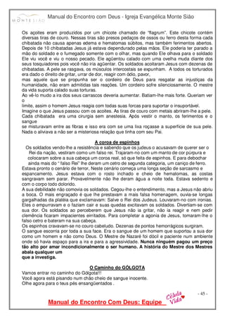 Manual do Encontro com Deus - Igreja Evangélica Monte Sião
Manual do Encontro Com Deus: Equipe
- 45 -
Os açoites eram produzidos por um chicote chamado de “flagrum”. Este chicote contém
diversas tiras de couro. Nessas tiras são presos pedaços de ossos ou ferro desta forma cada
chibatada não causa apenas edema e hematomas súbitos, mas também ferimentos abertos.
Depois de 10 chibatadas Jesus já estava dependurado pelas mãos. Ele poderia ter parado a
mão do soldado e o fumegado somente com o olhar, mas quando Ele olhava para o soldado
Ele viu você e viu o nosso pecado. Ele agüentou calado com uma ovelha muda diante dos
seus tosquiadores pois você não iria agüentar. Os soldados acoitaram Jesus com dezenas de
chibatadas. A pele se rasgava, os músculos intercostais se expunham. A todos os torturados
era dado o direito de gritar, urrar de dor, reagir com ódio, pavor,
mas aquele que se propunha ser o cordeiro de Deus para resgatar as injustiças da
humanidade, não eram admitidas tais reações. Um cordeiro sofre silenciosamente. O mestre
da vida suporta calado suas torturas.
Ao vê-lo mudo a ira dos seus carrascos deveria aumentar. Batiam-lhe mais forte. Queriam ver
o
limite, assim o homem Jesus reagia com todas suas forcas para suportar o insuportável.
Imagine o que Jesus passou com os acoites. As tiras de couro com metais abriram-lhe a pele.
Cada chibatada era uma cirurgia sem anestesia. Após vestir o manto, os ferimentos e o
sangue
se misturavam entre as fibras e isso era com se uma lixa roçasse a superfície de sua pele.
Nada o aliviava a não ser a misteriosa relação que tinha com seu Pai.
A coroa de espinhos
Os soldados vendo-lhe a resistência e sabendo que os judeus o acusavam de querer ser o
Rei da nação, vestiram como um falso rei. Trajaram-no com um manto de cor púrpura e
colocaram sobre a sua cabeça um coroa real, só que feita de espinhos. E para debochar
ainda mais do “ falso Rei” lhe deram um cetro de segunda categoria, um caniço de ferro.
Estava pronto o cenário de terror, Neste cenário começa uma longa seção de sarcasmo e
espancamento. Jesus estava com o rosto inchado e cheio de hematomas, as costas
sangravam sem parar. Provavelmente não lhe deram água a noite toda. Estava sedento e
com o corpo todo dolorido.
A sua debilidade não comovia os soldados. Cegou-lhe o entendimento, mas a Jesus não abriu
a boca. O mais engraçado é que lhe prestavam a mais falsa homenagem, ouvia-se longas
gargalhadas da platéia que exclamavam: Salve o Rei dos Judeus. Louvaram-no com ironias.
Eles o empurravam e o faziam cair e suas quedas excitavam os soldados. Divertiam-se com
sua dor. Os soldados ao perceberem que Jesus não ia gritar, não ia reagir e nem pedir
clemência ficaram impacientes eirritados. Para completar a agonia de Jesus, tomaram-lhe o
falso cetro e bateram na sua cabeça.
Os espinhos cravavam-se no couro cabeludo. Dezenas de pontos hemorrágicos surgiram.
O sangue escorria por toda a sua face. Era o sangue de um homem que suportou a sua dor
como um homem e não como Deus. O Mestre de Nazaré foi dócil e paciente num ambiente
onde só havia espaço para a ira e para a agressividade. Nunca ninguém pagou um preço
tão alto por amar incondicionalmente o ser humano. A história do Mestre dos Mestres
abala qualquer um
que a investiga.
O Caminho do GÓLGOTA
Vamos entrar no caminho do Gólgota!!!
Você agora está pisando num chão cheio de sangue inocente.
Olhe agora para o teus pés ensangüentados .
 
