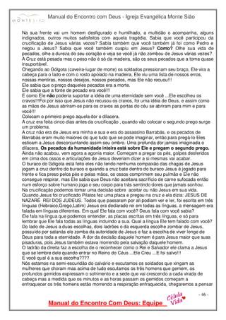 Manual do Encontro com Deus - Igreja Evangélica Monte Sião
Manual do Encontro Com Deus: Equipe
- 46 -
Na sua frente vai um homem desfigurado e humilhado, a multidão o acompanha, alguns
indignados, outros muitos satisfeitos com aquela tragédia. Sabia que você participou da
crucificação de Jesus várias vezes? Sabia também que você também já foi como Pedro e
negou a Jesus? Sabia que você também cuspiu em Jesus? Como? Olhe sua vida de
pecados, olhe a dureza do seu coração e veja se você já não zombou de Jesus várias vezes?
A Cruz está pesada mas o peso não é só da madeira, são os seus pecados que a torna quase
insuportável.
Chegando ao Gólgota (caveira-lugar de morte) os soldados pressionam seu braço, Ele vira a
cabeça para o lado e com o rosto apoiado na madeira, Ele viu uma lista de nossos erros,
nossas mentiras, nossos desejos, nossos pecados, mas Ele não recuou!!!
Ele sabia que o preço daqueles pecados era a morte.
Ele sabia que a fonte de pecado era você!!!
E como Ele não poderia suportar a idéia de uma eternidade sem você ...Ele escolheu os
cravos!!!Foi por isso que Jesus não recusou os cravos, foi uma idéia de Deus, e assim como
as mãos de Jesus abriram-se para os cravos as portas do céu se abriram para mim e para
você!!!
Colocam o primeiro prego aquela dor o dilacera.
A cruz era feita cinco dias antes da crucificação , quando vão colocar o segundo prego surge
um problema.
A cruz não era de Jesus era minha e sua e era do assassino Barrabás, e os pecados de
Barrabás eram muito maiores do que tudo que se pode imaginar, então para pregá-lo Eles
esticam a Jesus desconjuntando assim seu ombro. Uma profunda dor jamais imaginada o
dilacera. Os pecados da humanidade inteira está sobre Ele e pregam o segundo prego.
Ainda não acabou, vem agora a agonia maior. Começam a pregar os pés, golpes desferidos
em cima dos ossos e articulações de Jesus deveriam dizer a si mesmas vai acabar.
O buraco do Gólgota está feito eles não tendo nenhuma compaixão das chagas de Jesus
jogam a cruz dentro do buraco e quando a cruz bate dentro do buraco Jesus é jogado para
frente e fica preso pelos pés e pelas mãos, os ossos comprimem seu pulmão e Ele não
consegue respirar, mas Ele sabia que Deus não aceitava sacrifício de carne sufocada então
num esforço sobre humano joga o seu corpo para trás sentindo dores que jamais sonhou.
Na crucificação podemos tomar uma decisão sobre aceitar ou não Jesus em sua vida.
Quando Jesus foi crucificado Pilatos fez uma placa e pregou na cruz e ela dizia: JESUS DE
NAZARÉ REI DOS JUDEUS. Todos que passaram por ali podiam ver e ler, foi escrita em três
línguas (Hebraico,Grego,Latim) Jesus era declarado rei em todas as línguas, a mensagem era
falada em línguas diferentes. Em qual Ele fala com você? Deus fala com você sabia?
Ele fala na língua que podemos entender, as placas escritas em três línguas, e só para
lembrar que Ele fala todas as línguas incluindo a sua. Qual a língua Ele tem falado com você?
Do lado de Jesus a duas escolhas, dois ladrões o da esquerda escolhe zombar de Jesus,
possuído por satanás ele zomba da autoridade de Jesus e faz a escolha de viver longe de
Deus para toda a eternidade. A dor da decisão daquele homem é para Jesus maior que suas
pisaduras, pois Jesus também estava morrendo pela salvação daquele homem.
O ladrão da direita faz a escolha de o reconhecer como o Rei e Salvador ele clama a Jesus
que se lembre dele quando entrar no Reino do Céus ...Ele Creu ...E foi salvo!!!
E você qual é a sua escolha????
Nós estamos na semi-escuridão do calvário e escutamos os soldados que xingam as
mulheres que choram mas acima de tudo escutamos os três homens que gemem, os
profundos gemidos expressam o sofrimento e a sede que vai crescendo a cada virada de
cabeça mas a medida que os minutos e as horas passam os gemidos começam a
enfraquecer os três homens estão morrendo a respiração enfraquecida, chegaremos a pensar
 