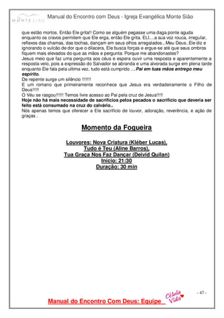 Manual do Encontro com Deus - Igreja Evangélica Monte Sião
Manual do Encontro Com Deus: Equipe
- 47 -
que estão mortos. Então Ele grita!! Como se alguém pegasse uma daga ponte aguda
enquanto os cravos permitem que Ele erga, então Ele grita. ELI....a sua voz rouca, irregular,
reflexos das chamas, das tochas, dançam em seus olhos arregalados...Meu Deus..Ele diz e
ignorando o vulcão de dor que o dilacera, Ele busca forças e ergue-se até que seus ombros
fiquem mais elevados do que as mãos e pergunta: Porque me abandonastes?
Jesus meio que faz uma pergunta aos céus e espera ouvir uma resposta e aparentemente a
resposta veio, pois a expressão do Salvador se abranda e uma alvorada surge em plena tarde
enquanto Ele fala pela ultima vez, tudo está cumprido ....Pai em tuas mãos entrego meu
espírito.
De repente surge um silêncio !!!!!!!
E um romano que primeiramente reconhece que Jesus era verdadeiramente o Filho de
Deus!!!!!
O Véu se rasgou!!!!!! Temos livre acesso ao Pai pela cruz de Jesus!!!!!
Hoje não há mais necessidade de sacrifícios pelos pecados o sacrifício que deveria ser
feito está consumado na cruz do calvário..
Nós apenas temos que oferecer a Ele sacrifício de louvor, adoração, reverência, e ação de
graças .
Momento da Fogueira
Louvores: Nova Criatura (Kléber Lucas),
Tudo é Teu (Aline Barros),
Tua Graça Nos Faz Dançar (Deivid Quilan)
Início: 21:30
Duração: 30 min
 
