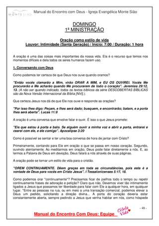 Manual do Encontro com Deus - Igreja Evangélica Monte Sião
Manual do Encontro Com Deus: Equipe
- 48 -
DOMINGO
1ª MINISTRAÇÃO
Oração como estilo de vida
Louvor: Intimidade (Santa Geração) / Início: 7:00 / Duração: 1 hora
A oração é uma das coisas mais importantes da nossa vida. Ela é o recurso que temos nos
momentos difíceis e dela todos os seres humanos fazem uso.
1. Conversando com Deus
Como podemos ter certeza de que Deus nos ouve quando oramos?
"Então vocês clamarão a Mim, virão ORAR A MIM, e EU OS OUVIREI. Vocês Me
procurarão e Me acharão quando Me procurarem de todo o coração". Jeremias 29:12,
13. (A não ser quando indicado, todos os textos bíblicos da série DESCOBERTAS BÍBLICAS
são da Nova Versão Internacional da Bíblia [NVI].).
Que certeza Jesus nos dá de que Ele nos ouve e responde as orações?
"Por isso lhes digo: Peçam, e lhes será dado; busquem, e encontrarão; batam, e a porta
lhes será aberta". Lucas 11:9
A oração é uma conversa que envolve falar e ouvir. É isso o que Jesus promete:
"Eis que estou à porta e bato. Se alguém ouvir a minha voz e abrir a porta, entrarei e
cearei com ele, e ele comigo". Apocalipse 3:20
Como é possível se sentar e ter uma boa conversa de hora de jantar com Cristo?
Primeiramente, contando para Ele em oração o que se passa em nosso coração. Segundo,
ouvindo atentamente. Ao meditarmos em oração, Deus pode falar diretamente a nós. E, ao
lermos a Palavra de Deus em devoção, Deus falará a nós através de suas páginas.
A oração pode se tornar um estilo de vida para o cristão.
"OREM CONTINUAMENTE. Dêem graças em toda as circunstâncias, pois esta é a
vontade de Deus para vocês em Cristo Jesus". I Tessalonicenses 5:17, 18.
Como podemos orar "continuamente"? Precisamos ficar de joelhos todo o tempo ou repetir
continuamente frases de adoração e petição? Claro que não. Devemos viver tão intimamente
ligados a Jesus que possamos ter liberdade para falar com Ele a qualquer hora, em qualquer
lugar. "Entre as pessoas na rua, ou em meio a uma transação comercial, podemos elevar a
Deus um pedido, solicitando a direção divina... A porta do coração deveria estar
constantemente aberta, sempre pedindo a Jesus que venha habitar em nós, como hóspede
 