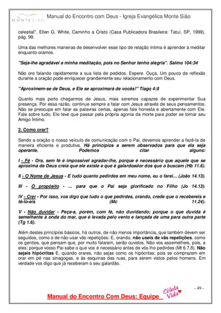 Manual do Encontro com Deus - Igreja Evangélica Monte Sião
Manual do Encontro Com Deus: Equipe
- 49 -
celestial". Ellen G. White, Caminho a Cristo (Casa Publicadora Brasileira: Tatuí, SP, 1999),
pág. 99.
Uma das melhores maneiras de desenvolver esse tipo de relação íntima é aprender a meditar
enquanto oramos.
"Seja-lhe agradável a minha meditação, pois no Senhor tenho alegria". Salmo 104:34
Não ore falando rapidamente a sua lista de pedidos. Espere. Ouça. Um pouco de reflexão
durante a oração pode enriquecer grandemente seu relacionamento com Deus.
"Aproximem-se de Deus, e Ele se aproximará de vocês!" Tiago 4:8
Quanto mais perto chegarmos de Jesus, mais seremos capazes de experimentar Sua
presença. Por essa razão, continue sempre a falar com Jesus através de seus pensamentos.
Não se preocupe em falar as palavras certas, apenas fale honesta e abertamente com Ele.
Fale sobre tudo. Ele teve que passar pela própria agonia da morte para poder se tornar seu
Amigo Íntimo.
2. Como orar?
Sendo a oração o nosso veículo de comunicação com o Pai, devemos aprender a fazê-la de
maneira eficiente e produtiva. Há princípios a serem observados para que ela seja
operante. Podemos citar alguns:
I - Fé - Ora, sem fé é impossível agradar-lhe, porque é necessário que aquele que se
aproxima de Deus creia que ele existe e que é galardoador dos que o buscam (Hb 11.6).
II - O Nome de Jesus - E tudo quanto pedirdes em meu nome, eu o farei... (João 14.13).
Ill - O propósito - ... para que o Pai seja glorificado no Filho (Jo 14.13).
IV - Crer - Por isso, vos digo que tudo o que pedirdes, orando, crede que o recebereis e
tê-lo-eis (Mc 11.24).
V - Não duvidar - Peça-a, porém, com fé, não duvidando; porque o que duvida é
semelhante à onda do mar, que é levada pelo vento e lançada de uma para outra parte
(Tg 1.6).
Além destes princípios básicos, há outros, de não menos importância, que também devem ser
seguidos, como o de não usar vãs repetições: E, orando, não useis de vãs repetições, como
os gentios, que pensam que, por muito falarem, serão ouvidos. Não vos assemelheis, pois, a
eles; porque vosso Pai sabe o que vos é necessário antes de vós lho pedirdes (Mt 6.7,8). Não
sejais hipócritas E, quando orares, não sejas como os hipócritas; pois se comprazem em
orar em pé nas sinagogas, e às esquinas das ruas, para serem vistos pelos homens. Em
verdade vos digo que já receberam o seu galardão.
 