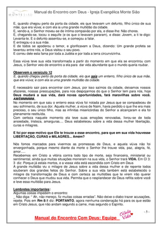 Manual do Encontro com Deus - Igreja Evangélica Monte Sião
Manual do Encontro Com Deus: Equipe
- 5 -
E, quando chegou perto da porta da cidade, eis que levavam um defunto, filho único de sua
mãe, que era viúva; e com ela ia uma grande multidão da cidade.
E, vendo-a, o Senhor moveu-se de íntima compaixão por ela, e disse-lhe: Não chores.
E, chegando-se, tocou o esquife (e os que o levavam pararam), e disse: Jovem, a ti te digo:
Levanta-te. E o defunto assentou-se, e começou a falar.
E entregou-o a sua mãe.
E de todos se apoderou o temor, e glorificavam a Deus, dizendo: Um grande profeta se
levantou entre nós, e Deus visitou o seu povo.
E correu dele esta fama por toda a Judéia e por toda a terra circunvizinha.
Essa viúva teve sua vida transformada a partir do momento em que ela se encontrou com
Jesus, o Senhor veio de encontro a ela para dar vida abundante que o mundo queria roubar.
Observem o versículo 12
E, quando chegou perto da porta da cidade, eis que saía um enterro, filho único de sua mãe,
que era viúva; e com ela ia uma grande multidão da cidade.
É necessário sair para encontrar com Jesus, por isso saímos da cidade, deixamos nossos
afazeres, nossas preocupações, para nos despojarmos do que o Senhor tem para nós, hoje
Deus mudará a sua vida, dará novas oportunidades, fará maravilhas sobre você.
AMÉMMMMM.
No momento em que saiu o enterro essa viúva foi notada por Jesus que se compadeceu de
seu sofrimento, de sua dor. Aquela mulher, a viúva de Naim, havia perdido o que lhe era mais
precioso, o seu único filho, mas as infinitas misericórdias do Senhor a alcançaram e ela foi
plenamente restituída.
Com certeza naquele momento ela teve suas emoções renovadas, livrou-se de toda
ansiedade, tristeza, amarguras.... Deus estabeleceu sobre a vida dessa mulher libertação,
curas e milagres.
E foi por esse motivo que Ele te trouxe a esse encontro, para que em sua vida houvesse
LIBERTAÇÃO, CURAS e MILAGRES... Amém?
Nós fomos marcados para vivermos as promessas de Deus, e aquela viúva não foi
envergonhada, porque mesmo diante da morte o Senhor lhe trouxe vida, paz, alegria, fé,
amor.....
Recebemos em Cristo a vitória contra todo tipo de morte, seja financeira, ministerial ou
sentimental, ainda que muitas situações morreram na sua vida, o Senhor trará VIDA. Em Cl 3:
3 diz: Porque já estais mortos, e a vossa vida está escondida com Cristo em Deus
A grande multidão viu o milagre de Jesus sobre a vida dessa mulher e de repente todos
souberam dos grandes feitos do Senhor. Sobre a sua vida também está estabelecido o
milagre da transformação de Deus e com certeza as multidões que te virem irão querer
conhecer o Deus que mudou sua vida. Permita que o resplandecer de Deus reflita sobre você
e leve essa multidão para Jesus.
Lembretes importantes:
Algumas coisas impedem o encontro:
_ Não diga: “ Ah, não mereço, fiz muitas coisas erradas”. Não deixe o diabo trazer acusações,
rejeite. Pois em Rm 8:1 diz: PORTANTO, agora nenhuma condenação há para os que estão
em Cristo Jesus, que não andam segundo a carne, mas segundo o Espírito.
 