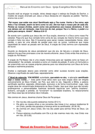 Manual do Encontro com Deus - Igreja Evangélica Monte Sião
Manual do Encontro Com Deus: Equipe
- 50 -
Quando você se engajar na oração, talvez deseje seguir o esboço da Oração do Senhor, o
modelo de oração ensinado por Jesus a Seus discípulos em resposta ao pedido: "Senhor,
ensina-nos a orar".
"Pai nosso, que estás nos céus! Santificado seja o Teu nome. Venha o Teu reino; seja
feita a Tua vontade, assim na terra como no céu. Dá-nos hoje o nosso pão de cada dia.
Perdoa as nossas dívidas, assim como nós perdoamos aos nossos devedores. E não
nos deixes cair em tentação, mas livra-nos do mal, porque Teu é o Reino, o poder e a
glória para sempre. Amém". Mateus 6:9-13
De acordo com o padrão que Jesus deu em Sua oração, devemos ir a Deus como nosso Pai
celestial. Peça-Lhe que Sua vontade tome conta de seu coração da mesma forma que essa
vontade é feita nos céus. Nós O buscamos para saciar nossas necessidades físicas, obter
perdão, e para ter uma atitude de perdão para com os outros. Lembre-se que nossa
capacidade de resistir ao pecado vem de Deus. A oração de Cristo termina com expressões
de louvor.
Quando os discípulos de Jesus perceberam que ele era, de fato,era o enviado de Deus,
pediram-lhe que lhes ensinasse a orar de maneira eficiente. Jesus Cristo então lhes ensinou a
oração do Pai-Nosso.*
A oração do Pai-Nosso não é uma oração miraculosa para ser repetida como se fosse um
“abracadabra”. Na verdade, considero-a como um modelo de petição. É como um formulário a
ser preenchido com as nossas próprias palavras para nos relacionarmos com Deus de forma
sensata e realmente produtiva.
Analise a explicação abaixo para entender como obter sucesso durante suas orações.
Observe o significado de cada frase, separadamente:
1o
Nível de redenção “PAI NOSSO, autoridade, que estais no céu, e adoração santificado
seja o vosso nome;...” Esta parte inicial deixa claro que toda oração deve ser dirigida
exclusivamente ao Deus Criador, (ao Pai), que está no céu. Segundo a Bíblia, a palavra
santificado significa: separado, diferenciado, exclusivo e de forma inconfundível. Logo, toda
oração deve ser encaminhada diretamente ao Deus Criador. Isso quer dizer que não convém
endereçarmos a personalidades históricas tentando bajulá-las com "jeitinho brasileiro".
Suborno, corrupção e pistolão, só "funcionam" na sociedade brasileira, no relacionamento
com Deus esse tipo de tentativa não é indicado.
Nós cremos em Jesus, devemos chamar Deus de Pai porque:
• Ele nos deu vida quando estávamos mortos (Ef 2:1);
• Ele abriu os nossos olhos e nos converteu das trevas à luz, porque recebemos fé
em Cristo, perdão dos pecados e herança entre os santificados. (At 26:18);
• Ao crermos em Jesus Cristo, Ele nos deu poder para sermos filhos de Deus. (Jo
1:12);
• Porque estamos crucificados com Ele e já não vivemos mais nós, mas Cristo vive
em nós. (Gl 2:20);
 