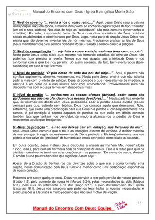 Manual do Encontro com Deus - Igreja Evangélica Monte Sião
Manual do Encontro Com Deus: Equipe
- 51 -
2o
Nível de governo “... venha a nós o vosso reino;...”  Aqui, Jesus Cristo usou a palavra
reino porque, naquela época, a maioria dos povos só conhecia organizações do tipo “reinado”
(um rei e seus súditos). Nos dias de hoje as "sociedades" são mais comuns (governantes e
cidadãos). Portanto, a expressão reino de Deus quer dizer sociedade de Deus, critérios
sociais estabelecidos e administrados por Deus. Logo, nesta parte da oração Jesus Cristo nos
ensina que não devemos inventar leis de nós mesmos. Precisamos praticar as leis de Deus
(Seus mandamentos) para sermos cidadãos do seu reinado e termos direito a petições.
3o
Nível de evangelização “... seja feita a vossa vontade, assim na terra como no céu”. 
Nesta parte Jesus deixa claro que: mesmo nos tornando cidadãos do reino de Deus, não
podemos fazer projetos a revelia. Temos que nos adaptar aos critérios.de Deus e nos
conformar com o que Ele nos permitir. Só assim seremos, de fato, bem-aventurados (bem-
sucedidos) em tudo o que fizermos.
4o
Nível de provisão “O pão nosso de cada dia nos dai hoje;...”  Aqui, a palavra pão
significa suprimento, alimento, vestimentas, etc. Nesta parte Jesus ensina que não adianta
pedir a mais com o intuito de estocar. Deus só concede o que necessitamos de imediato, o
amanhã é um outro dia e não adianta pedir com antecedência. (Provavelmente para não
descuidarmos com o que já temos nem desperdiçarmos).
5o
Nível de perdão “... perdoai-nos as nossas ofensas [dívidas], assim como nós
perdoamos aos que nos ofenderam [aos nossos devedores];...”  Nesta parte fica evidente
que, se estamos em débito com Deus, precisamos pedir o perdão destas dívidas (destas
ofensas) para que, estando sem débitos, Deus nos conceda aquilo que desejamos. Note,
entretanto, que existe uma precondição para que Deus nos perdoe e, conseqüentemente, nos
atenda. A pré-condição é sermos capazes de perdoar os que estão em débito conosco
também (aos que tenham nos ofendido), de modo a alcançarmos o perdão de Deus e
recebermos aquilo que desejamos.
6o
-Nível de proteção “... e não nos deixeis cair em tentação, mas livrai-nos do mal”. 
Aqui, Jesus Cristo comenta que o mal e as tentações existem de verdade. A melhor maneira
de nos proteger é seguir os ensinamentos de Deus pedindo a Ele freqüentemente que nos
proteja e nos salve do "predador" da humanidade (mais conhecido como diabo ou satanás).
Em outra ocasião, Jesus instruiu Seus discípulos a orarem ao Pai "em Meu nome" (João
16:22), isso é, para orar em harmonia com os princípios de Jesus. Essa é a razão pela qual os
cristãos normalmente terminam suas orações com as palavras: "Em nome de Jesus, Amém!"
O amém é uma palavra hebraica que significa "Assim seja!".
Apesar de a Oração do Senhor nos dar diretrizes sobre o que orar e como formular uma
oração, nossa comunicação com Deus funciona melhor como uma composição espontânea
de nosso coração.
Podemos orar sobre qualquer coisa. Deus nos convida a orar pelo perdão de nossos pecados
(I João 1:9), pelo aumento de nossa fé (Marcos 9:24), pelas necessidades da vida (Mateus
6:11), pela cura do sofrimento e da dor (Tiago 5:15), e pelo derramamento do Espírito
(Zacarias 10:1). Jesus nos assegura que podemos levar todas as nossas necessidades e
preocupações a Ele; nada é muito pequeno que não seja motivo de oração.
 