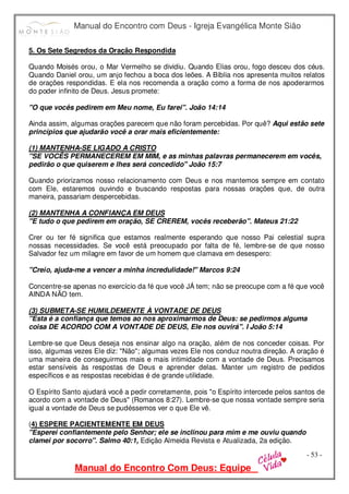 Manual do Encontro com Deus - Igreja Evangélica Monte Sião
Manual do Encontro Com Deus: Equipe
- 53 -
5. Os Sete Segredos da Oração Respondida
Quando Moisés orou, o Mar Vermelho se dividiu. Quando Elias orou, fogo desceu dos céus.
Quando Daniel orou, um anjo fechou a boca dos leões. A Bíblia nos apresenta muitos relatos
de orações respondidas. E ela nos recomenda a oração como a forma de nos apoderarmos
do poder infinito de Deus. Jesus promete:
"O que vocês pedirem em Meu nome, Eu farei". João 14:14
Ainda assim, algumas orações parecem que não foram percebidas. Por quê? Aqui estão sete
princípios que ajudarão você a orar mais eficientemente:
(1) MANTENHA-SE LIGADO A CRISTO
"SE VOCÊS PERMANECEREM EM MIM, e as minhas palavras permanecerem em vocês,
pedirão o que quiserem e lhes será concedido" João 15:7
Quando priorizamos nosso relacionamento com Deus e nos mantemos sempre em contato
com Ele, estaremos ouvindo e buscando respostas para nossas orações que, de outra
maneira, passariam despercebidas.
(2) MANTENHA A CONFIANÇA EM DEUS
"E tudo o que pedirem em oração, SE CREREM, vocês receberão". Mateus 21:22
Crer ou ter fé significa que estamos realmente esperando que nosso Pai celestial supra
nossas necessidades. Se você está preocupado por falta de fé, lembre-se de que nosso
Salvador fez um milagre em favor de um homem que clamava em desespero:
"Creio, ajuda-me a vencer a minha incredulidade!" Marcos 9:24
Concentre-se apenas no exercício da fé que você JÁ tem; não se preocupe com a fé que você
AINDA NÃO tem.
(3) SUBMETA-SE HUMILDEMENTE À VONTADE DE DEUS
"Esta é a confiança que temos ao nos aproximarmos de Deus: se pedirmos alguma
coisa DE ACORDO COM A VONTADE DE DEUS, Ele nos ouvirá". I João 5:14
Lembre-se que Deus deseja nos ensinar algo na oração, além de nos conceder coisas. Por
isso, algumas vezes Ele diz: "Não"; algumas vezes Ele nos conduz noutra direção. A oração é
uma maneira de conseguirmos mais e mais intimidade com a vontade de Deus. Precisamos
estar sensíveis às respostas de Deus e aprender delas. Manter um registro de pedidos
específicos e as respostas recebidas é de grande utilidade.
O Espírito Santo ajudará você a pedir corretamente, pois "o Espírito intercede pelos santos de
acordo com a vontade de Deus" (Romanos 8:27). Lembre-se que nossa vontade sempre seria
igual a vontade de Deus se pudéssemos ver o que Ele vê.
(4) ESPERE PACIENTEMENTE EM DEUS
"Esperei confiantemente pelo Senhor; ele se inclinou para mim e me ouviu quando
clamei por socorro". Salmo 40:1, Edição Almeida Revista e Atualizada, 2a edição.
 