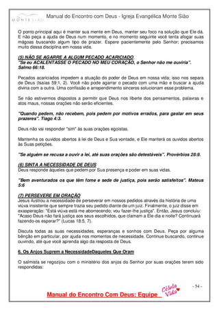 Manual do Encontro com Deus - Igreja Evangélica Monte Sião
Manual do Encontro Com Deus: Equipe
- 54 -
O ponto principal aqui é manter sua mente em Deus, manter seu foco na solução que Ele dá.
E não peça a ajuda de Deus num momento, e no momento seguinte você tenta afogar suas
mágoas buscando algum tipo de prazer. Espere pacientemente pelo Senhor; precisamos
muito dessa disciplina em nossa vida.
(5) NÃO SE AGARRE A ALGUM PECADO ACARICIADO.
"Se eu ACALENTASSE O PECADO NO MEU CORAÇÃO, o Senhor não me ouviria".
Salmo 66:18.
Pecados acariciados impedem a atuação do poder de Deus em nossa vida; isso nos separa
de Deus (Isaías 59:1, 2). Você não pode agarrar o pecado com uma mão e buscar a ajuda
divina com a outra. Uma confissão e arrependimento sinceros solucionam esse problema.
Se não estivermos dispostos a permitir que Deus nos liberte dos pensamentos, palavras e
atos maus, nossas orações não serão eficientes.
"Quando pedem, não recebem, pois pedem por motivos errados, para gastar em seus
prazeres". Tiago 4:3.
Deus não vai responder "sim" às suas orações egoístas.
Mantenha os ouvidos abertos à lei de Deus e Sua vontade, e Ele manterá os ouvidos abertos
às Suas petições.
"Se alguém se recusa a ouvir a lei, até suas orações são detestáveis". Provérbios 28:9.
(6) SINTA A NECESSIDADE DE DEUS
Deus responde àqueles que pedem por Sua presença e poder em suas vidas.
"Bem aventurados os que têm fome e sede de justiça, pois serão satisfeitos". Mateus
5:6
(7) PERSEVERE EM ORAÇÃO
Jesus ilustrou a necessidade de perseverar em nossos pedidos através da história de uma
viúva insistente que sempre trazia seu pedido diante de um juiz. Finalmente, o juiz disse em
exasperação: "Está viúva está me aborrecendo; vou fazer-lhe justiça". Então, Jesus concluiu:
"Acaso Deus não fará justiça aos seus escolhidos, que clamam a Ele dia e noite? Continuará
fazendo-os esperar?" (Lucas 18:5, 7).
Discuta todas as suas necessidades, esperanças e sonhos com Deus. Peça por alguma
bênção em particular, por ajuda nos momentos de necessidade. Continue buscando, continue
ouvindo, até que você aprenda algo da resposta de Deus.
6. Os Anjos Suprem a NecessidadeDaqueles Que Oram
O salmista se regozijou com o ministério dos anjos do Senhor por suas orações terem sido
respondidas:
 