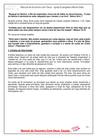 Manual do Encontro com Deus - Igreja Evangélica Monte Sião
Manual do Encontro Com Deus: Equipe
- 55 -
"Busquei ao Senhor, e Ele me respondeu; livrou-me de todos os meus temores... O anjo
do Senhor é sentinela ao redor daqueles que o temem, e os livra". Salmo 34:4, 7
Quando oramos, Deus envia anjos como resposta às nossas orações (Hebreus 1:14). Cada
cristão tem a companhia de um anjo da guarda:
"Cuidado para não desprezarem um só destes pequeninos! Pois eu lhes digo que os
anjos deles nos céus estão sempre vendo a face de meu Pai celeste". Mateus 18:10
Por causa de nossas orações:
"Perto está o Senhor. Não andem ansiosos por coisa alguma, mas em tudo, pela oração
e súplicas, e com ação de graças, apresentem seus pedidos a Deus. E a paz de Deus,
que excede todo o entendimento, guardará o coração e a mente de vocês em Cristo
Jesus". Filipenses 4:5-7
7. O Estilo de Vida Cristão
A Bíblia descreve um estilo de vida cristão bem peculiar. De acordo com Efésios 4:22-24, o
cristão deve "despir-se" do antigo estilo de vida que é resultado de "desejos enganosos" e
"revestir-se" do novo estilo de vida, que é o de ser "criado para ser semelhante a Deus".
Nessa passagem e na Lição 6, descobrimos que no novo nascimento, somos "re-criados"
para sermos um tipo diferente de pessoa em Cristo.
Essa lição e as seis lições que se seguem, mostram o estilo de vida cristão; elas revelam os
segredos de uma vida cristã feliz. Elas ajudarão você a ter um forte relacionamento com
Cristo, que resultará num estilo de vida cristão bem peculiar. Por isso, fixe seus olhos em
Jesus hoje, e você pode fazer parte daquela celebração final de vitória quando a paz de Cristo
reinar eternamente.
Os heróis da fé conheciam os princípios que faziam as suas orações serem produtivas e
operantes. Usando estes princípios, eles venceram reinos, praticaram a justiça, alcançaram
promessas, fecharam a boca dos leões, apagaram a força do fogo, escaparam do fio da
espada, da fraqueza tiraram forças, na batalha se esforçaram, puseram em fuga exércitos de
estrangeiros, etc...
 