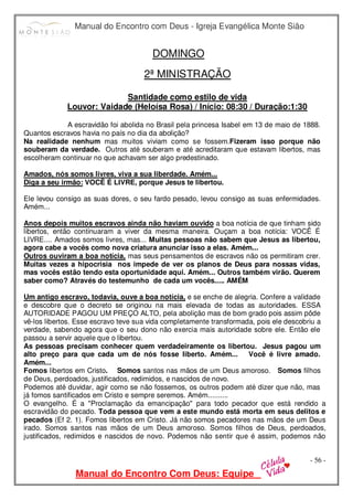 Manual do Encontro com Deus - Igreja Evangélica Monte Sião
Manual do Encontro Com Deus: Equipe
- 56 -
DOMINGO
2ª MINISTRAÇÃO
Santidade como estilo de vida
Louvor: Vaidade (Heloísa Rosa) / Início: 08:30 / Duração:1:30
A escravidão foi abolida no Brasil pela princesa Isabel em 13 de maio de 1888.
Quantos escravos havia no país no dia da abolição?
Na realidade nenhum mas muitos viviam como se fossem.Fizeram isso porque não
souberam da verdade. Outros até souberam e até acreditaram que estavam libertos, mas
escolheram continuar no que achavam ser algo predestinado.
Amados, nós somos livres, viva a sua liberdade. Amém...
Diga a seu irmão: VOCÊ É LIVRE, porque Jesus te libertou.
Ele levou consigo as suas dores, o seu fardo pesado, levou consigo as suas enfermidades.
Amém...
Anos depois muitos escravos ainda não haviam ouvido a boa notícia de que tinham sido
libertos, então continuaram a viver da mesma maneira. Ouçam a boa notícia: VOCÊ É
LIVRE.... Amados somos livres, mas... Muitas pessoas não sabem que Jesus as libertou,
agora cabe a vocês como nova criatura anunciar isso a elas. Amém...
Outros ouviram a boa notícia, mas seus pensamentos de escravos não os permitiram crer.
Muitas vezes a hipocrisia nos impede de ver os planos de Deus para nossas vidas,
mas vocês estão tendo esta oportunidade aqui. Amém... Outros também virão. Querem
saber como? Através do testemunho de cada um vocês..... AMÉM
Um antigo escravo, todavia, ouve a boa notícia, e se enche de alegria. Confere a validade
e descobre que o decreto se originou na mais elevada de todas as autoridades. ESSA
AUTORIDADE PAGOU UM PREÇO ALTO, pela abolição mas de bom grado pois assim pôde
vê-los libertos. Esse escravo teve sua vida completamente transformada, pois ele descobriu a
verdade, sabendo agora que o seu dono não exercia mais autoridade sobre ele. Então ele
passou a servir aquele que o libertou.
As pessoas precisam conhecer quem verdadeiramente os libertou. Jesus pagou um
alto preço para que cada um de nós fosse liberto. Amém... Você é livre amado.
Amém...
Fomos libertos em Cristo. Somos santos nas mãos de um Deus amoroso. Somos filhos
de Deus, perdoados, justificados, redimidos, e nascidos de novo.
Podemos até duvidar, agir como se não fossemos, os outros podem até dizer que não, mas
já fomos santificados em Cristo e sempre seremos. Amém..........
O evangelho. É a "Proclamação da emancipação" para todo pecador que está rendido a
escravidão do pecado. Toda pessoa que vem a este mundo está morta em seus delitos e
pecados (Ef 2. 1). Fomos libertos em Cristo. Já não somos pecadores nas mãos de um Deus
irado. Somos santos nas mãos de um Deus amoroso. Somos filhos de Deus, perdoados,
justificados, redimidos e nascidos de novo. Podemos não sentir que é assim, podemos não
 