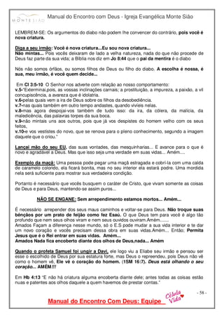 Manual do Encontro com Deus - Igreja Evangélica Monte Sião
Manual do Encontro Com Deus: Equipe
- 58 -
LEMBREM-SE: Os argumentos do diabo não podem lhe convencer do contrário, pois você é
nova criatura.
Diga a seu irmão: Você é nova criatura...Eu sou nova criatura...
Não mintas... Pois vocês deixaram de lado a velha natureza, nada do que não procede de
Deus faz parte da sua vida; a Bíblia nos diz em Jo 8:44 que o pai da mentira é o diabo
Nós não somos órfãos, ou somos filhos de Deus ou filho do diabo. A escolha é nossa, é
sua, meu irmão, é você quem decide...
Em Cl 3:5-10 O Senhor nos adverte com relação ao nosso comportamento:
v.5-“Exterminai,pois, as vossas inclinações carnais; a prostituição, a impureza, a paixão, a vil
concupiscência, a avareza que é idolatria.
v.6-pelas quais vem a ira de Deus sobre os filhos da desobediência.
v.7-nas quais também em outro tempo andastes, quando vivíeis nelas.
v.8-mas agora despojai-vos também de tudo isso: da ira, da cólera, da malícia, da
maledicência, das palavras torpes da sua boca.
v.9-não mintais uns aos outros, pois que já vos despistes do homem velho com os seus
feitos,
v.10-e vos vestistes do novo, que se renova para o pleno conhecimento, segundo a imagem
daquele que o criou.”
Lançai mão do seu EU, das suas vontades, das mesquinharias... E avance para o que é
novo e agradável a Deus. Mas que isso seja uma verdade em suas vidas... Amém....
Exemplo da maçã: Uma pessoa pode pegar uma maçã estragada e cobrí-la com uma calda
de caramelo colorido, ela ficará bonita, mas no seu interior ela estará podre. Uma mordida
nela será suficiente para mostrar sua verdadeira condição.
Portanto é necessário que vocês busquem o caráter de Cristo, que vivam somente as coisas
de Deus e para Deus, mantendo-se assim puros...
NÃO SE ENGANE: Sem arrependimento estamos mortos... Amém...
É necessário arrepender dos seus maus caminhos e voltar-se para Deus. Não troque suas
bênçãos por um prato de feijão como fez Esaú. O que Deus tem para você é algo tão
profundo que nem seus olhos viram e nem seus ouvidos ouviram.Amém.......
Amados Façam a diferença nesse mundo, só o E.S pode mudar a sua vida interior e te dar
um novo coração e vocês precisam dessa obra em suas vidas.Amém... Então; Permita
Jesus que é o Rei entrar em suas vidas. Amém...
Amados Nada fica encoberto diante dos olhos de Deus,nada... Amém
Quando o profeta Samuel foi ungir a Davi, ele logo viu a Eliabe seu irmão e pensou ser
esse o escolhido de Deus por sua estatura forte, mas Deus o repreendeu, pois Deus não vê
como o homem vê, Ele vê o coração do homem. (1SM 16:7). Deus está olhando o seu
coração... AMÉM!!!
Em Hb 4:13 “E não há criatura alguma encoberta diante dele; antes todas as coisas estão
nuas e patentes aos olhos daquele a quem havemos de prestar contas.”
 
