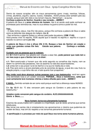 Manual do Encontro com Deus - Igreja Evangélica Monte Sião
Manual do Encontro Com Deus: Equipe
- 59 -
Dentro de nossos corações vêm os maus pensamentos como: inveja, mentiras, fofocas,
crimes, adultérios, orgulho, calúnia, roubos, maldades...VOCÊ precisa zelar também pelo seu
coração, porque tudo vêm dele e nos tornam impuros. Mantenham – se puros.
Conheça a palavra do Senhor. Guarde o seu coração... AMÉM!!!
A palavra de Deus é a arma ofensiva do homem, não é só aonde você pode conhecer as
promessas para reivindicá-las, mas é a sua defesa na guerra contra o poder do mal.
Veja...
- O diabo tentou Jesus, mas Ele não pecou, porque Ele conhecia a palavra de Deus e sabia
como se defender dos ataques do maligno. (Lc 4)
- Davi enfrentou o gigante Golias e o venceu pelo poder da palavra. (1SM 17:45)
Você precisa viver no espírito. POIS aquele que é nascido no espírito é espírito e o que é
nascido na carne é carne.(Jo 3:6)
A palavra de Deus é viva e eficaz (Hb 4:12). Busque a face do Senhor em oração e
verás que grandes coisas Ele fará. Estude sua palavra. Conheça a verdade.
AMÉM!!!
Cuidado com as pessoas que te rodeiam:
Em Sl 1:1-3 O senhor nos adverte com relação a esse fato, pode parecer que nada tem a
ver mas ouça o que o Senhor tem a te dizer:
v.1- “Bem-aventurado o homem que não anda segundo os conselhos dos ímpios, nem se
detém no caminho dos pecadores, nem se assenta na roda dos escarnecedores;
v.2- antes tem o seu prazer na lei do Senhor e na sua lei medita dia e noite.
v.3- Pois será como a árvore plantada junto às correntes de águas, a qual dá o seu fruto na
estação própria, e cuja folha não cai; e tudo quanto fizer prosperará.”
Meu irmão você deve alcançar outras pessoas com o seu testemunho, você tem agora
uma identidade nova e um caráter renovado. PORQUE... Deus o transformou, saiba que
você certamente terá inúmeras vitórias e todos olharão para você... AMÉM!!!
E MAIS... Sentirão vontade de ser como você porque você fará a diferença nesse MUNDO.
Em Ap 12:11 diz: “E eles venceram pelo sangue do Cordeiro e pela palavra do seu
testemunho.”
Amados vocês venceram pelo sangue do cordeiro. ALELUIAAAAAAAAAA
Glória a Deus........
Novo homem: torna-nos plenamente humanos
Estamos tão acostumados com o pecado e a imperfeição, que às vezes achamos que somos
defeituosos.
Mas tornar-nos santos não é simplesmente nos aproximarmos o máximo que pudermos do
caráter de Deus, mas sim diz respeito a nos tornarmos plenamente humanos.
A santificação é o processo por meio do qual Deus nos torna seres humanos plenos.
 