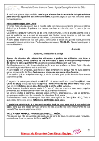 Manual do Encontro com Deus - Igreja Evangélica Monte Sião
Manual do Encontro Com Deus: Equipe
- 60 -
A santidade parece algo sombrio, mas o que ela envolve é a morte da vida pecaminosa
para uma vida agradável aos olhos de DEUS.A grande alegria é que nos tornamos seres
humanos plenos.
Nossa identificação com Cristo
Vivemos hoje uma época em que o mundo cada vez mais nos comprime com seus valores
distorcidos e ilusórios. A palavra nos mostra que isso aconteceria, pois “o mundo jaz no
maligno.”
Quando você procura viver como sal da terra e luz do mundo, sente o grande abismo entre o
que se pretende ser e o que se consegue ser. Muitas vezes fazemos o mal que não
queremos, mas o bem que devemos não é feito, como nos disse Paulo.
A partir dessa experiência real com Jesus, começamos a travar uma guerra espiritual contra
a nossa tendência pecaminosa. Paulo revela as armas em Ef 6:10-18. São armas simples e
conhecidas como:
A fé A oração
A palavra, a verdade e a justiça
Apesar de simples são altamentes eficientes e podem ser utilizadas por todo e
qualquer cristão, o uso contínuo de tais armas leva o servo a uma aproximação maior
do Senhor e conseqüentemente ao aumento da santificação em sua vida.
Santificação amados, não é uma simples opção, mas sim o reflexo da fé em Cristo. Se não
há santificação não há uma real fé em Cristo.
A santificação tem um preço, que deve ser pago simplesmente porque não há outra escolha
para a aproximação de Deus.Sede santos, porque eu sou santo diz o Senhor.
É necessário que eu aniquile o meu ego, a minha vontade, para então Jesus ter livre acesso
sobre minha vida.
O segredo de morrer para si está em Gl 2:20 “ Já estou crucificado com Cristo (Morri com
Cristo na cruz) e vivo não mais eu (agora a minha vontade não existe mais) mas Cristo
vive em mim (Cristo é quem age, dominando a minha vida) Amém...
Existe imensa liberdade nessa morte ! O “morto” não se preocupa com seus próprios
problemas, sua independência e nem com seus próprios interesses.
Os valores dados à aparência, posição social, dinheiro, propriedades,... vão se perdendo,
porque quem está morto não necessita de tais coisas. Está morto.
Em contraste o “morto” é liberto para fazer tudo para a glória de Deus (I Co 10:31). Tudo o
que possui pertence a Deus. Totalmente santificado para Deus.
O preço da santificação é o de uma entrega total de tudo que você é nas mãos de
Deus, para que Ele possa ser tudo através de nós, usando-nos como instrumento da sua
vontade.Vale a pena pagar esse preço.
VALE A PENA AMADOS, PAGAR ESSE PREÇO... AMÉM...
Pois aquele que não se santifica não receberás os bens de Deus. E estando você renovado,
mantenha-se firme na palavra de Deus. AMÉM!!!
 