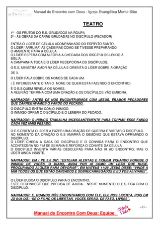 Manual do Encontro com Deus - Igreja Evangélica Monte Sião
Manual do Encontro Com Deus: Equipe
- 61 -
TEATRO
1º - OS FRUTOS DO E.S. GRUDADOS NA ROUPA
2º - AS OBRAS DA CARNE GRUDADAS NO DISCÍPULO (PECADOR)
ENTRA O LÍDER DE CÉLULA ACOMPANHADO DO ESPÍRITO SANTO.
O LÍDER “ARRUMA” AS CADEIRAS COMO SE TIVESSE PREPARANDO
O AMBIENTE PARA A CÉLULA.
O LÍDER ESPERA COM ALEGRIA A CHEGADA DOS DISCÍPULOS LENDO A
BÍBLIA.
A CAMPAINHA TOCA E O LÍDER RECEPCIONA OS DISCÍPULOS.
O E.S. MINISTRA AMOR NA CÉLULA E ORIENTA O LÍDER SOBRE A ORAÇÃO
DE 3.
O LÍDER FALA SOBRE OS NOMES DE CADA UM.
( É INTERESSANTE CITAR O NOME DE QUEM ESTA FAZENDO O ENCONTRO).
É O E.S QUEM REVELA OS NOMES.
A REUNIÃO TERMINA COM UMA ORAÇÃO E OS DISCÍPULOS VÃO EMBORA.
NARRADOR: ANTES DE NOS ENCONTRARMOS COM JESUS, ÉRAMOS PECADORES
QUE CARREGÁVAMOS O FARDO DO PECADO.
O DISCÍPULO ENTRA COM O INIMIGO.
O INIMIGO OPRIMI O DISCÍPULO E O LEMBRA DO PECADO.
NARRADOR: O INIMIGO TRABALHA INCESSANTEMENTE PARA TORNAR ESSE FARDO
CADA VEZ MAIS PESADO.
O E.S ORIENTA O LÍDER A FAZER UMA ORAÇÃO DE GUERRA E VISITAR O DISCÍPULO.
NO MOMENTO DA ORAÇÃO O E.S AMARRA O DEMÔNIO QUE ESTAVA OPRIMINDO O
DISCÍPULO.
O LÍDER CHEGA A CASA DO DISCÍPULO E O CONVIDA PARA O ENCONTRO QUE
ACONTECERÁ NO FIM DE SEMANA E REFORÇA O CONVITE DA CÉLULA.
O DISCÍPULO INVENTA VÁRIAS DESCULPAS PARA NÃO IR AO ENCONTRO, MAS O
LÍDER AINDA INSISTE.
NARRADOR: EM I PE 5:8 DIZ: “ESTEJAM ALERTAS E FIQUEM VIGIANDO PORQUE O
INIMIGO DE VOCÊS, O DIABO, ANDA POR AÍ COMO UM LEÃO QUE RUGE,
PROCURANDO ALGUÉM PARA DEVORAR”, EM MATEUS 11:28 JESUS DISSE: “VINDE A
MIM TODOS OS QUE ESTÃO CANSADOS E SOBRECARREGADOS E EU VOS ALIVIAREI”.
O LÍDER BUSCA O DISCÍPULO PARA O ENCONTRO.
ESTE RECONHECE QUE PRECISA DE AJUDA... NESTE MOMENTO O E.S FICA COM O
DISCÍPULO.
NARRADOR: E, QUANDO NÓS ENCONTRAMOS COM ELE, ELE NOS LIBERTA, POIS EM
JO 8:36 DIZ: “SE O FILHO OS LIBERTAR, VOCÊS SERÃO, DE FATO, LIVRES”.
 