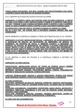 Manual do Encontro com Deus - Igreja Evangélica Monte Sião
Manual do Encontro Com Deus: Equipe
- 62 -
TODOS SOMOS PECADORES, POR ISSO, QUANDO NOS ENCONTRARMOS COM JESUS,
O ESPÍRITO SANTO NOS MOSTRA OS NOSSOS PECADOS.’
O E.S. MOSTRA AS ETIQUETAS COM OS FRUTOS DA CARNE
NARRADOR: O ESPÍRITO SANTO NOS MOSTRA ONDE ESTAMOS ERRADOS. A PARTIR
DAÍ UMA LUTA PASSA A SER TRATAVA ENTRE A CARNE E O ESPÍRITO, POIS EM GL
5:17 DIZ:” PORQUE O QUE A NOSSA NATUREZA QUER É CONTRA O QUE O ESPÍRITO
QUER, E O QUE O ESPÍRITO QUER É CONTRA O QUE A NATUREZA HUMANA QUER.”
NA NOSSA NOVA VIDA EM CRISTO, DEVEMOS ELIMINAR AS OBRAS DA CARNE.
EM GL 5:19-21 DIZ: “AS COISAS QUE A NATUREZA HUMANA PRODUZ SÃO BEM
CONHECIDAS.
NESTE MOMENTO O DISCÍPULO COMEÇA A TIRAR AS ETIQUETAS QUE O E.S. APONTA!
NARRADOR: ELAS SÃO: IMORALIDADE SEXUAL, A IMPUREZA, AS AÇÕES INCIDENTES,
A ADORAÇÃO DE ÍDOLOS, AS FEITIÇARIAS, AS INIMIZADES, AS BRIGAS, AS
CIUMEIRAS, OS ACESSOS DE RAIVA, A AMBIÇÃO EGOÍSTA, A DESUNIÃO, AS
DIVISÕES, AS INVEJAS, AS BEBEDEIRAS, AS FARRAS, E OUTRAS PARECIDAS COM
ESSAS. REPITO O QUE JÁ DISSE: OS QUE FAZEM TAIS COISAS NÃO RECEBERÃO O
REINO DE DEUS.”MAS É O ESPÍRITO SANTO QUE NOS CONVENCE DE TODO PECADO
E NOS LEVA A RENUNCIAR A ESTAS OBRAS, POIS, ELE REVELA ATÉ MESMO OS
PECADOS MAIS ESCONDIDOS”.
O E.S. MOSTRA O SACO DO PECADO E O DISCÍPULO COMEÇA A RETIRAR OS
OBJETOS.
NARRADOR: NA ÁREA SEXUAL:
PROSTITUIÇÃO: IMORALIDADE SEXUAL DE TODAS AS FORMAS. INCLUI TAMBÉM
FILMES E REVISTAS PORNOGRÁFICAS, QUADROS, LITERATURA ERÓTICA.
IMPUREZA: PECADOS SEXUAIS. PALAVREADO IMORAL, PIADAS, PENSAMENTOS
IMPUROS E DESEJOS DO CORAÇÃO, SONHOS ERÓTICOS.
LASCÍVIA: SENSUALIDADE. ROUPAS E GESTOS INDECENTES. PESSOA QUE SEGUE
SUAS PRÓPRIAS PAIXÕES A PONTO DE PERDER A VERGONHA E A DECÊNCIA.
NA ÁREA ESPIRITUAL:
IDOLATRIA: ADORAÇÃO DE ÍDOLOS, PESSOAS, ESPÍRITOS, OBJETOS, INSTITUIÇÕES,
CONFIANÇA NESTE COMO SE TIVESSEM PODER IGUAL OU MAIOR QUE DO PRÓPRIO
DEUS.
FEITIÇARIA: MACUMBARIA, CANDOMBLÉ, ESPIRITISMO, MAGIA NEGRA, ADORAÇÃO A
DEMÔNIOS, SIMPATIAS, MANDINGAS E ATÉ USO DE DROGAS (COMO MACONHA,
COCAÍNA, LANÇA PERFUME),
NOVA ERA: (PIRÂMIDES, CRISTAIS, DUENDES, GNOMOS) MEDITAÇÃO, QUEIMA DE
INCENSO, TATUAGENS, MÚSICAS CONSAGRADAS A DEMÔNIOS...
NA ÁREA DOS RELACIONAMENTOS:
 
